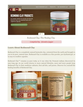 Compiled by: Jitendra Gajjar
Learn About Redmond Clay
Redmond Clay is a completely natural bentonite clay, extracted from the earth and brought to
you in its pure, natural state. Redmond Clay is available as a fine powder, pre-hydrated gel, or
in easy-to-swallow capsules.
Redmond Clay™ remains as pure today as it was when the Fremont indians discovered its
uses long ago. As our world returns to more natural lifestyles, more and more people keep
Redmond Clay in their medicine cabinets, first aid kits, and purses. Discover for yourself the
healing benefits of Redmond Clay.
 