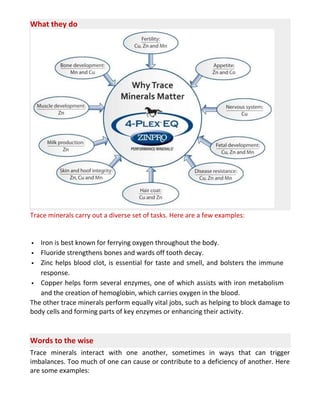 What they do
Trace minerals carry out a diverse set of tasks. Here are a few examples:
 Iron is best known for ferrying oxygen throughout the body.
 Fluoride strengthens bones and wards off tooth decay.
 Zinc helps blood clot, is essential for taste and smell, and bolsters the immune
response.
 Copper helps form several enzymes, one of which assists with iron metabolism
and the creation of hemoglobin, which carries oxygen in the blood.
The other trace minerals perform equally vital jobs, such as helping to block damage to
body cells and forming parts of key enzymes or enhancing their activity.
Words to the wise
Trace minerals interact with one another, sometimes in ways that can trigger
imbalances. Too much of one can cause or contribute to a deficiency of another. Here
are some examples:
 