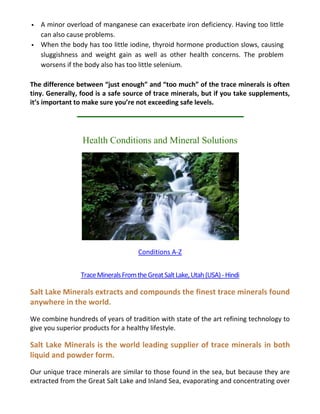  A minor overload of manganese can exacerbate iron deficiency. Having too little
can also cause problems.
 When the body has too little iodine, thyroid hormone production slows, causing
sluggishness and weight gain as well as other health concerns. The problem
worsens if the body also has too little selenium.
The difference between “just enough” and “too much” of the trace minerals is often
tiny. Generally, food is a safe source of trace minerals, but if you take supplements,
it’s important to make sure you’re not exceeding safe levels.
Health Conditions and Mineral Solutions
Conditions A-Z
TraceMineralsFromtheGreatSaltLake,Utah(USA)-Hindi
Salt Lake Minerals extracts and compounds the finest trace minerals found
anywhere in the world.
We combine hundreds of years of tradition with state of the art refining technology to
give you superior products for a healthy lifestyle.
Salt Lake Minerals is the world leading supplier of trace minerals in both
liquid and powder form.
Our unique trace minerals are similar to those found in the sea, but because they are
extracted from the Great Salt Lake and Inland Sea, evaporating and concentrating over
 
