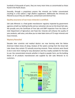 hundreds of thousands of years, they are many more times as concentrated as those
found in the Pacific Ocean.
Secondly, through a proprietary process the minerals are further concentrated
resulting in a low sodium / high alkaline supplement. Additionally the minerals are
filtered to assure they are 100% pure, contaminant and chemical free.
Quality assurance of our trace minerals is certified.
Salt Lake Minerals is a food grade manufacturer regularly inspected by government
agencies at both our bottling facility and our extraction site out on the Great Salt Lake.
We proudly carry the Certificate of Free Sale and GMP Inspection from the State of
Utah Department of Agriculture and Food. Our minerals will enhance the quality of
your products, add value, and allow you to make label claims of 72 major minerals and
trace minerals.
Mystery Revealed
Decades later scientists and medical doctors are now learning what the Native
American Indians knew all along. Analysis of the waters coming from the Great Salt
Lake shows they contain 72 naturally occurring minerals. These nutrients were found
to be in ionic form making for easy absorption and thus readily available for the body
to use. Our concentrated minerals whether in liquid or powder form, are the building
blocks of all products manufactured and supplied by Salt Lake Minerals to its
customers.
 
