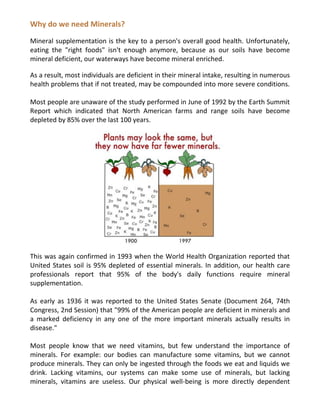 Why do we need Minerals?
Mineral supplementation is the key to a person's overall good health. Unfortunately,
eating the "right foods" isn't enough anymore, because as our soils have become
mineral deficient, our waterways have become mineral enriched.
As a result, most individuals are deficient in their mineral intake, resulting in numerous
health problems that if not treated, may be compounded into more severe conditions.
Most people are unaware of the study performed in June of 1992 by the Earth Summit
Report which indicated that North American farms and range soils have become
depleted by 85% over the last 100 years.
This was again confirmed in 1993 when the World Health Organization reported that
United States soil is 95% depleted of essential minerals. In addition, our health care
professionals report that 95% of the body's daily functions require mineral
supplementation.
As early as 1936 it was reported to the United States Senate (Document 264, 74th
Congress, 2nd Session) that "99% of the American people are deficient in minerals and
a marked deficiency in any one of the more important minerals actually results in
disease."
Most people know that we need vitamins, but few understand the importance of
minerals. For example: our bodies can manufacture some vitamins, but we cannot
produce minerals. They can only be ingested through the foods we eat and liquids we
drink. Lacking vitamins, our systems can make some use of minerals, but lacking
minerals, vitamins are useless. Our physical well-being is more directly dependent
 