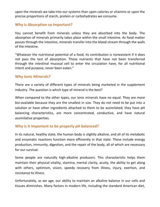 upon the minerals we take into our systems than upon calories or vitamins or upon the
precise proportions of starch, protein or carbohydrates we consume.
Why is Absorption so Important?
You cannot benefit from minerals unless they are absorbed into the body. The
absorption of minerals primarily takes place within the small intestine. As food matter
passes through the intestine, minerals transfer into the blood stream through the walls
of the intestine.
"Whatever the nutritional potential of a food, its contribution is nonexistent if it does
not pass the test of absorption. Those nutrients that have not been transferred
through the intestinal mucosal cell to enter the circulation have, for all nutritional
intent and purpose, never been eaten.”
Why Ionic Minerals?
There are a variety of different types of minerals being marketed in the supplement
industry. The question is which type of mineral is the best?
When compared to the other types, our ionic minerals have no equal. They are more
bio-available because they are the smallest in size. They do not need to be put into a
solution or have other ingredients attached to them to be assimilated; they have pH
balancing characteristics, are more concentrated, conductive, and have natural
assimilative properties.
Why is it important to be properly pH balanced?
In its natural, healthy state, the human body is slightly alkaline, and all of its metabolic
and enzymatic reactions function more efficiently in that state. These include energy
production, immunity, digestion, and the repair of the body, all of which are necessary
for our survival.
Some people are naturally high-alkaline producers. This characteristic helps them
maintain their physical vitality, stamina, mental clarity, acuity, the ability to get along
with others, optimism, vision, speedy recovery from illness, injury, exertion, and
resistance to illness.
Unfortunately, as we age, our ability to maintain an alkaline balance in our cells and
tissues diminishes. Many factors in modern life, including the standard American diet,
 