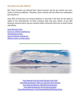 Are there any side effects?
No! These minerals are derived from natural sources and do not contain any man-
made or chemical additives. Therefore, these minerals will not effect any medications
you may be on.
Since 95% of Americans are mineral deficient, it may take a few days for the body to
adapt to the reintroduction of these nutrients back into your system. If you take
excessive amounts there may be a laxative effect, otherwise there are no other known
side effects.
How Minerals Work
Cancer Is A Mineral Deficiency
Stop Building Cancer
www.Gratitude-Healing.org
Alkaline water vs Acidic water
TraceMineralsFromtheGreatSaltLake,Utah(USA)
TraceMineralsResearch:Whyyouneedionictraceminerals
TraceMineralsResearch:LightBulbDemonstration
TraceMineralsResearch:pHTestDemonstration
TraceMineralsResearch:TotalDissolvedSolids(TDS)MeterDemo
 
