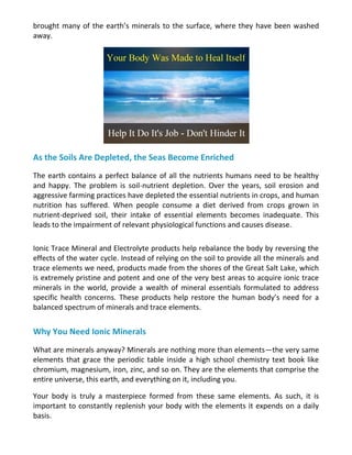 brought many of the earth’s minerals to the surface, where they have been washed
away.
As the Soils Are Depleted, the Seas Become Enriched
The earth contains a perfect balance of all the nutrients humans need to be healthy
and happy. The problem is soil-nutrient depletion. Over the years, soil erosion and
aggressive farming practices have depleted the essential nutrients in crops, and human
nutrition has suffered. When people consume a diet derived from crops grown in
nutrient-deprived soil, their intake of essential elements becomes inadequate. This
leads to the impairment of relevant physiological functions and causes disease.
Ionic Trace Mineral and Electrolyte products help rebalance the body by reversing the
effects of the water cycle. Instead of relying on the soil to provide all the minerals and
trace elements we need, products made from the shores of the Great Salt Lake, which
is extremely pristine and potent and one of the very best areas to acquire ionic trace
minerals in the world, provide a wealth of mineral essentials formulated to address
specific health concerns. These products help restore the human body’s need for a
balanced spectrum of minerals and trace elements.
Why You Need Ionic Minerals
What are minerals anyway? Minerals are nothing more than elements—the very same
elements that grace the periodic table inside a high school chemistry text book like
chromium, magnesium, iron, zinc, and so on. They are the elements that comprise the
entire universe, this earth, and everything on it, including you.
Your body is truly a masterpiece formed from these same elements. As such, it is
important to constantly replenish your body with the elements it expends on a daily
basis.
 