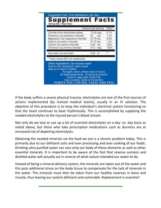 If the body suffers a severe physical trauma, electrolytes are one of the first courses of
actions implemented (by trained medical teams), usually in an IV solution. The
objective of this procedure is to keep the individual’s electrical system functioning so
that the heart continues to beat rhythmically. This is accomplished by supplying the
needed electrolytes to the injured person’s blood stream.
Not only do we lose or use up a lot of essential electrolytes on a day- to -day basis as
noted above, but those who take prescription medications such as diuretics are at
increased risk of depleting electrolytes.
Obtaining the needed minerals via the food we eat is a chronic problem today. This is
primarily due to our deficient soils and over processing and over cooking of our foods.
Drinking ultra purified water can also strip our body of these elements as well as other
essential minerals. It is important to be aware of the fact that reverse osmosis and
distilled water will actually act in reverse of what nature intended our water to do.
Instead of being a mineral delivery system, the minerals are taken out of the water and
this puts additional stress on the body tissue to compensate for the lack of minerals in
the water. The minerals must then be taken from our healthy reserves in bone and
muscle, thus leaving our system deficient and vulnerable. Replacement is essential!
 