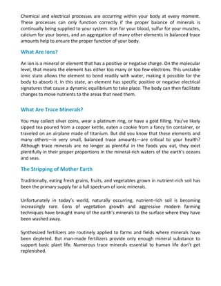 Chemical and electrical processes are occurring within your body at every moment.
These processes can only function correctly if the proper balance of minerals is
continually being supplied to your system. Iron for your blood, sulfur for your muscles,
calcium for your bones, and an aggregation of many other elements in balanced trace
amounts help to ensure the proper function of your body.
What Are Ions?
An ion is a mineral or element that has a positive or negative charge. On the molecular
level, that means the element has either too many or too few electrons. This unstable
ionic state allows the element to bond readily with water, making it possible for the
body to absorb it. In this state, an element has specific positive or negative electrical
signatures that cause a dynamic equilibrium to take place. The body can then facilitate
changes to move nutrients to the areas that need them.
What Are Trace Minerals?
You may collect silver coins, wear a platinum ring, or have a gold filling. You’ve likely
sipped tea poured from a copper kettle, eaten a cookie from a fancy tin container, or
traveled on an airplane made of titanium. But did you know that these elements and
many others—in very small, balanced trace amounts—are critical to your health?
Although trace minerals are no longer as plentiful in the foods you eat, they exist
plentifully in their proper proportions in the mineral-rich waters of the earth’s oceans
and seas.
The Stripping of Mother Earth
Traditionally, eating fresh grains, fruits, and vegetables grown in nutrient-rich soil has
been the primary supply for a full spectrum of ionic minerals.
Unfortunately in today’s world, naturally occurring, nutrient-rich soil is becoming
increasingly rare. Eons of vegetation growth and aggressive modern farming
techniques have brought many of the earth’s minerals to the surface where they have
been washed away.
Synthesized fertilizers are routinely applied to farms and fields where minerals have
been depleted. But man-made fertilizers provide only enough mineral substance to
support basic plant life. Numerous trace minerals essential to human life don’t get
replenished.
 