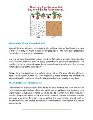 Where Have All the Minerals Gone?
Many of the trace elements once abundant in soil have been washed into the oceans.
In the oceans they are found in their proper proportions—the same basic proportions
that are found in healthy human bodies.
In a few surviving inland seas such as the Great Salt Lake of western North America,
these essential elements exist in highly concentrated, salubrious proportions. This
healthy, intricately balanced proportion of minerals and trace elements found in sea
water is beneficial to the human body.
Today, these life-sustaining sea waters contain all of the minerals and elements
necessary to support human life. Most importantly, these minerals and elements are
ionic and in perfect balance—prime for being absorbed into the cells of your body.
The Importance of Ionic Minerals
Every second of every day your body relies on ionic minerals and trace minerals to
conduct and generate billions of tiny electrical impulses. Without these impulses, not a
single muscle, including your heart, would be able to function. Your brain would not
function and the cells would not be able to use osmosis to balance your water pressure
and absorb nutrients. To ensure you are getting the ionic minerals and electrolytes
your body needs, only choose ionic mineral supplements or supplements that contain
ionic minerals.
 