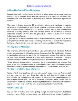 Diagram Explaining Minerals
A Disturbing Trend: Mineral Imbalance
Because your body requires nearly two thirds of all the elements currently known to
man in order to maintain health, keeping these minerals in balance is a complex, yet
incredibly vital task. The events of everyday living demand a continual ingestion of
minerals.
There are 92 known elements, 22 hypothesized others, and hundreds of isotopic
variations. It’s no wonder that scientists are only now beginning to discover the effects
and interrelationships of minerals in our human systems, such as how minerals help
maintain a healthy balance, and what adverse effects are created by a mineral
imbalance. Experts estimate that 90 percent of Americans suffer from mineral
imbalance and deficiency.
If you are one of them—whether because of frequent exercise, stress, or a diet of
overly refined, nutrient-poor foods—your body will attempt to correct the situation in
futility, usually resulting in food cravings, muscle cramps, and general fatigue.
The Key Role of Absorption
The absorption of minerals primarily takes place within the small intestines. As food
matter passes through the intestines, minerals transfer into the blood stream through
the walls of the intestines by way of the villi. This can only happen if the minerals are in
an ionic form. Although stomach acid helps ionize the minerals in foods, a mineral
supplement should contain already naturally ionized minerals to be fully absorbed.
“Trace minerals do not exist by themselves but in relationship to one another. Too
much of one trace element can lead to imbalances in others...Most trace elements need
to be in ionic form to be well absorbed in the intestine.” —Alexander G. Schauss, Ph.D.
The Secret of Life in a Dead Inland Sea
Western North America’s Great Salt Lake is the world’s oldest inland sea. A remnant of
the last great Ice Age, the Great Salt Lake in Utah has been collecting and
concentrating the minerals and trace elements of the surrounding Rocky Mountains for
tens of thousands of years. The result is nutrient rich waters which contain over 72
ionic minerals and trace elements that are eight to ten times more concentrated than
regular seawater—in precisely the same proportion as healthy human fluids.
What Can You Do?
You can start by making sure you’re getting enough minerals in your diet. Right? Eat
organically grown fruits and vegetables, non- gluten grains and cereals. In addition,
 