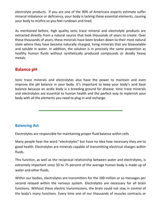 electrolyte products. If you are one of the 90% of Americans experts estimate suffer
mineral imbalance or deficiency, your body is lacking these essential elements, causing
your body to misfire so you feel rundown and tired.
As mentioned before, high quality ionic trace mineral and electrolyte products are
extracted directly from a natural source that took thousands of years to create. Over
these thousands of years, these minerals have been broken down to their most natural
state where they have become naturally charged, living minerals that are bioavailable
and soluble in water. In addition, the solution is in precisely the same proportion as
healthy human fluids without synthetically produced compounds or deadly heavy
metals.
Balance pH
Ionic trace minerals and electrolytes also have the power to maintain and even
improve the pH balance in your body. It’s important to keep your body’s acid base
balance because an acidic body is a breeding ground for disease. Ionic trace minerals
and electrolytes are essential to human health and the perfect way to replenish your
body with all the elements you need to plug in and recharge.
Balancing Act
Electrolytes are responsible for maintaining proper fluid balance within cells
Many people hear the word “electrolytes” but have no idea how necessary they are to
good health. Electrolytes are minerals capable of transmitting electrical charges within
fluids.
This function, as well as the reciprocal relationship between water and electrolytes, is
extremely important since 50 to 75 percent of the average human body is made up of
water and other fluids.
Within our bodies, electrolytes are transmitters for the 100 million or so messages per
second relayed within the nervous system. Electrolytes are necessary for all brain
functions: Without these electric transmissions, the brain could not stay in control of
the body’s many functions. Every time one of our thousands of muscles contracts or
 