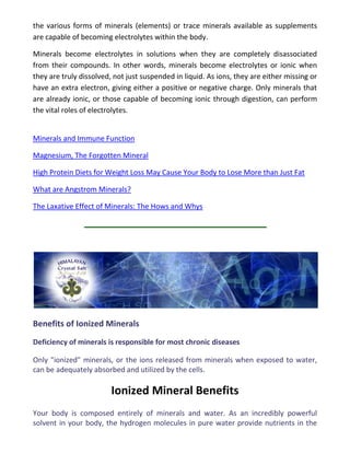 the various forms of minerals (elements) or trace minerals available as supplements
are capable of becoming electrolytes within the body.
Minerals become electrolytes in solutions when they are completely disassociated
from their compounds. In other words, minerals become electrolytes or ionic when
they are truly dissolved, not just suspended in liquid. As ions, they are either missing or
have an extra electron, giving either a positive or negative charge. Only minerals that
are already ionic, or those capable of becoming ionic through digestion, can perform
the vital roles of electrolytes.
Minerals and Immune Function
Magnesium, The Forgotten Mineral
High Protein Diets for Weight Loss May Cause Your Body to Lose More than Just Fat
What are Angstrom Minerals?
The Laxative Effect of Minerals: The Hows and Whys
Benefits of Ionized Minerals
Deficiency of minerals is responsible for most chronic diseases
Only "ionized" minerals, or the ions released from minerals when exposed to water,
can be adequately absorbed and utilized by the cells.
Ionized Mineral Benefits
Your body is composed entirely of minerals and water. As an incredibly powerful
solvent in your body, the hydrogen molecules in pure water provide nutrients in the
 