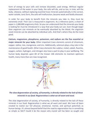form of energy to your cells and remove discarded, used energy. Without regular
replacement of the water in your body, the cells will die, and so too, in time, will the
body. Likewise, without replacing essential trace minerals systematically in the correct,
water soluble, ionic form, the cells will malfunction, become weak and fatally diseased.
In order for your body to benefit from the minerals you take in, they must be
extremely small. Their size is measured in angstroms. As a reference point, a sheet of
paper is 1,000,000 angstroms thick. So you can understand that the minerals your body
is looking for must be introduced in a way that your body can use. Even though larger
than angstrom size minerals an be eventually absorbed by the blood, the angstrom
sized minerals can be absorbed by individual cells. And that’s where they do the most
good.
Calcium, magnesium, phosphorus, potassium, and sodium are the five essential or
major minerals for your body. Other important trace elements consist of chromium,
copper, iodine, iron, manganese, and zinc. Additionally, selenium plays a key role in the
maintenance of good health. Other trace elements like sulphur, nickel, cobalt, fluorine,
oxygen, carbon, hydrogen, and nitrogen also have a part to play in your wellbeing. The
human body depends upon 84 of the known 106 elements to maintain optimum
health, many more than are now recognized.
The slow degeneration of society, of humanity, is directly related to the lack of these
minerals in our food. Regeneration is what we all want and need.
The slow degeneration of society, of humanity, is directly related to the lack of these
minerals in our food. Regeneration is what we all want and need. We have all been
created to realize our full physical, emotional, mental, and spiritual potentials as
human beings. It’s almost beyond belief that the road to regeneration lies in something
as simple as SALT! Could it be the reason why crystal salt has been so sought and
 