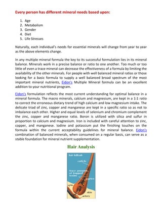 Every person has different mineral needs based upon:
1. Age
2. Metabolism
3. Gender
4. Diet
5. Life Stresses
Naturally, each individual’s needs for essential minerals will change from year to year
as the above elements change.
In any multiple mineral formula the key to its successful formulation lies in its mineral
balance. Minerals work in a precise balance or ratio to one another. Too much or too
little of even a trace mineral can decrease the effectiveness of a formula by limiting the
availability of the other minerals. For people with well balanced mineral ratios or those
looking for a basic formula to supply a well balanced broad spectrum of the most
important mineral nutrients, Eidon's Multiple Mineral formula can be an excellent
addition to your nutritional program.
Eidon's formulation reflects the most current understanding for optimal balance in a
mineral formula. The macro minerals, calcium and magnesium, are kept in a 1:1 ratio
to correct the erroneous dietary trend of high calcium and low magnesium intake. The
delicate triad of zinc, copper and manganese are kept in a specific ratio so as not to
imbalance each other. Higher and equal levels of selenium and chromium complement
the zinc, copper and manganese ratio. Boron is utilized with silica and sulfur in
proportion to calcium and magnesium. Iron is included with careful attention to zinc,
copper, and manganese. Iodine and potassium put the finishing touches on the
formula within the current acceptability guidelines for mineral balance. Eidon's
combination of balanced minerals, when consumed on a regular basis, can serve as a
stable foundation for mineral nutrient supplementation.
Hair Analysis
 