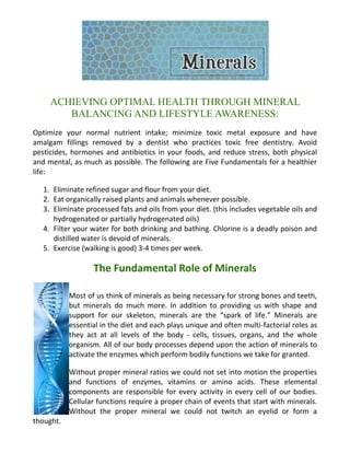 ACHIEVING OPTIMAL HEALTH THROUGH MINERAL
BALANCING AND LIFESTYLE AWARENESS:
Optimize your normal nutrient intake; minimize toxic metal exposure and have
amalgam fillings removed by a dentist who practices toxic free dentistry. Avoid
pesticides, hormones and antibiotics in your foods, and reduce stress, both physical
and mental, as much as possible. The following are Five Fundamentals for a healthier
life:
1. Eliminate refined sugar and flour from your diet.
2. Eat organically raised plants and animals whenever possible.
3. Eliminate processed fats and oils from your diet. (this includes vegetable oils and
hydrogenated or partially hydrogenated oils)
4. Filter your water for both drinking and bathing. Chlorine is a deadly poison and
distilled water is devoid of minerals.
5. Exercise (walking is good) 3-4 times per week.
The Fundamental Role of Minerals
Most of us think of minerals as being necessary for strong bones and teeth,
but minerals do much more. In addition to providing us with shape and
support for our skeleton, minerals are the “spark of life.” Minerals are
essential in the diet and each plays unique and often multi-factorial roles as
they act at all levels of the body - cells, tissues, organs, and the whole
organism. All of our body processes depend upon the action of minerals to
activate the enzymes which perform bodily functions we take for granted.
Without proper mineral ratios we could not set into motion the properties
and functions of enzymes, vitamins or amino acids. These elemental
components are responsible for every activity in every cell of our bodies.
Cellular functions require a proper chain of events that start with minerals.
Without the proper mineral we could not twitch an eyelid or form a
thought.
 