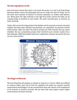 The Key Ingredients of Life
Each and every mineral that exists in the earth also exists in us and in all living things.
Quantum physics shares the philosophy that we are really one with all things. Just as
the earth must maintain its balance to function optimally, our bodies need balance,
too. When given the right materials in the right form (from nature) the body can do
amazing things to promote its own health. The earth naturally gives us minerals via
water and food.
Today, with current farming practices that deplete soil of necessary minerals and water
supplies that have been polluted and poisoned, our population has become mineral
malnourished. Eidon has taken the lead to provide you with minerals the way nature
intended. We use a proprietary process that transforms pure mineral crystals into a
fully hydrated, 100% bioavailable liquid ionic supplement and gives you purity that you
can see, taste and feel.
The Magic of Minerals
The only thing that will catalyze or activate an enzyme is a mineral. While very difficult
to measure within each cell (in fact this capability still eludes our present scientific
measurement technology) it can be assumed that most cells require a full complement
of all minerals to function correctly. We do know that some organs require higher
concentrations of certain minerals.
 