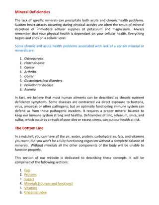 Mineral Deficiencies
The lack of specific minerals can precipitate both acute and chronic health problems.
Sudden heart attacks occurring during physical activity are often the result of mineral
depletion of immediate cellular supplies of potassium and magnesium. Always
remember that your physical health is dependant on your cellular health. Everything
begins and ends on a cellular level.
Some chronic and acute health problems associated with lack of a certain mineral or
minerals are:
1. Osteoporosis
2. Heart disease
3. Cancer
4. Arthritis
5. Goiter
6. Gastrointestinal disorders
7. Periodontal disease
8. Anemia
In fact, we believe that most human ailments can be described as chronic nutrient
deficiency symptoms. Some diseases are contracted via direct exposure to bacteria,
virus, amoebas or other pathogens; but an optimally functioning immune system can
defend us from these pathogenic invaders. It requires a proper mineral balance to
keep our immune system strong and healthy. Deficiencies of zinc, selenium, silica, and
sulfur, which occur as a result of poor diet or excess stress, can put our health at risk.
The Bottom Line
In a nutshell, you can have all the air, water, protein, carbohydrates, fats, and vitamins
you want, but you won’t be a fully functioning organism without a complete balance of
minerals. Without minerals all the other components of the body will be unable to
function properly.
This section of our website is dedicated to describing these concepts. It will be
comprised of the following sections:
1. Fats
2. Proteins
3. Sugars
4. Minerals (sources and functions)
5. Vitamins
6. Glycemic Index
 