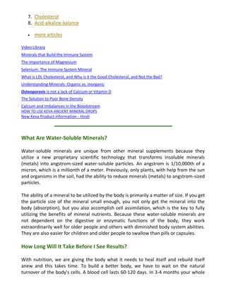 7. Cholesterol
8. Acid-alkaline balance
more articles
Video Library
Minerals that Build the Immune System
The Importance of Magnesium
Selenium: The Immune System Mineral
What is LDL Cholesterol, and Why is it the Good Cholesterol, and Not the Bad?
Understanding Minerals: Organic vs. Inorganic
Osteoporosis is not a lack of Calcium or Vitamin D
The Solution to Poor Bone Density
Calcium and Imbalances in the Bloodstream
HOW TO USE KEVA ANCIENT MINERAL DROPS
New Keva Product information - Hindi
What Are Water-Soluble Minerals?
Water-soluble minerals are unique from other mineral supplements because they
utilize a new proprietary scientific technology that transforms insoluble minerals
(metals) into angstrom-sized water-soluble particles. An angstrom is 1/10,000th of a
micron, which is a millionth of a meter. Previously, only plants, with help from the sun
and organisms in the soil, had the ability to reduce minerals (metals) to angstrom-sized
particles.
The ability of a mineral to be utilized by the body is primarily a matter of size. If you get
the particle size of the mineral small enough, you not only get the mineral into the
body (absorption), but you also accomplish cell assimilation, which is the key to fully
utilizing the benefits of mineral nutrients. Because these water-soluble minerals are
not dependent on the digestive or enzymatic functions of the body, they work
extraordinarily well for older people and others with diminished body system abilities.
They are also easier for children and older people to swallow than pills or capsules.
How Long Will It Take Before I See Results?
With nutrition, we are giving the body what it needs to heal itself and rebuild itself
anew and this takes time. To build a better body, we have to wait on the natural
turnover of the body's cells. A blood cell lasts 60-120 days. In 3-4 months your whole
 