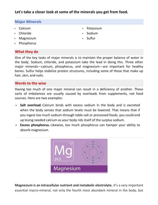 Let's take a closer look at some of the minerals you get from food.
Major Minerals
 Calcium
 Chloride
 Magnesium
 Phosphorus
 Potassium
 Sodium
 Sulfur
What they do
One of the key tasks of major minerals is to maintain the proper balance of water in
the body. Sodium, chloride, and potassium take the lead in doing this. Three other
major minerals—calcium, phosphorus, and magnesium—are important for healthy
bones. Sulfur helps stabilize protein structures, including some of those that make up
hair, skin, and nails.
Words to the wise
Having too much of one major mineral can result in a deficiency of another. These
sorts of imbalances are usually caused by overloads from supplements, not food
sources. Here are two examples:
 Salt overload. Calcium binds with excess sodium in the body and is excreted
when the body senses that sodium levels must be lowered. That means that if
you ingest too much sodium through table salt or processed foods, you could end
up losing needed calcium as your body rids itself of the surplus sodium.
 Excess phosphorus. Likewise, too much phosphorus can hamper your ability to
absorb magnesium.
Magnesium is an intracellular nutrient and metabolic electrolyte. It’s a very important
essential macro-mineral, not only the fourth most abundant mineral in the body, but
 