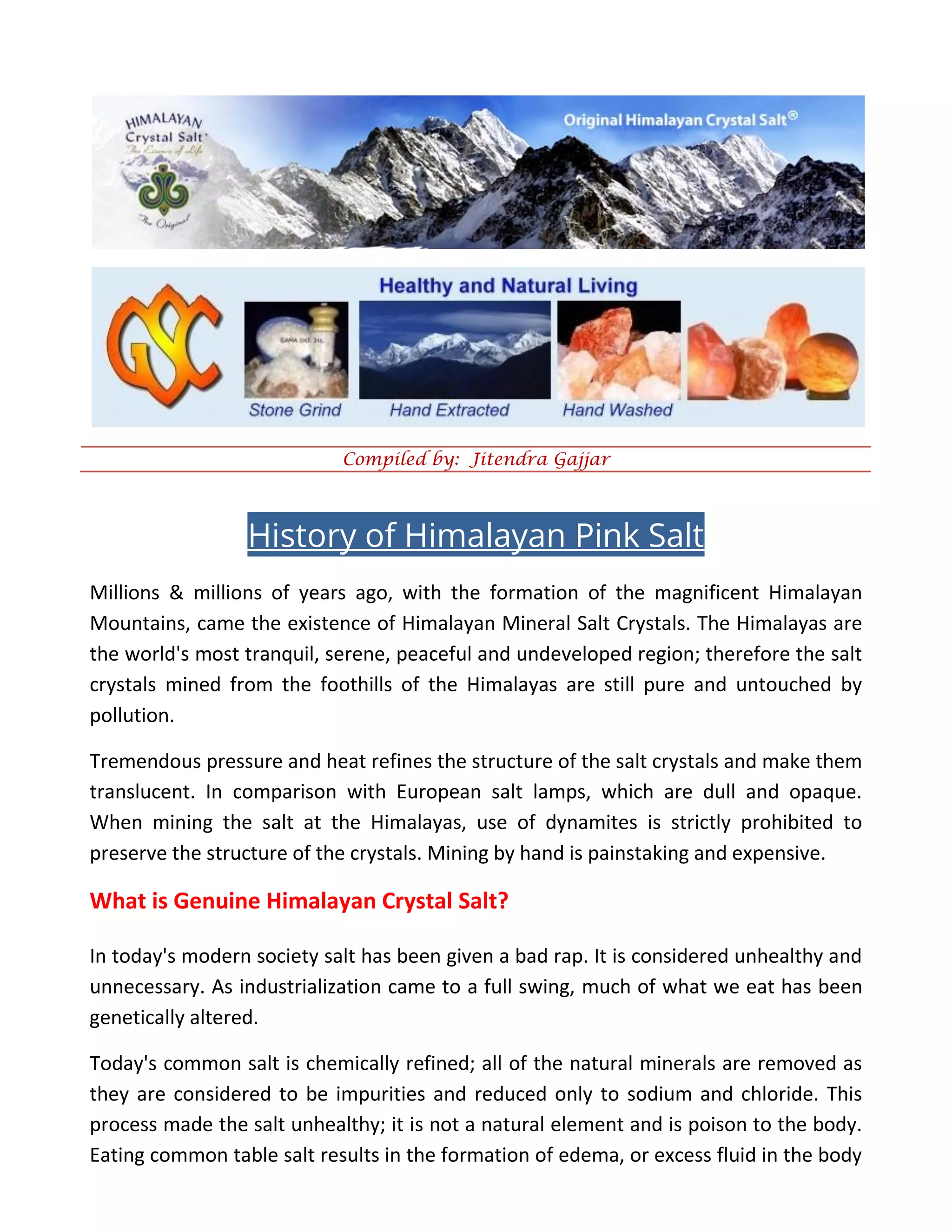 Compiled by: Jitendra Gajjar
History of Himalayan Pink Salt
Millions & millions of years ago, with the formation of the magnificent Himalayan
Mountains, came the existence of Himalayan Mineral Salt Crystals. The Himalayas are
the world's most tranquil, serene, peaceful and undeveloped region; therefore the salt
crystals mined from the foothills of the Himalayas are still pure and untouched by
pollution.
Tremendous pressure and heat refines the structure of the salt crystals and make them
translucent. In comparison with European salt lamps, which are dull and opaque.
When mining the salt at the Himalayas, use of dynamites is strictly prohibited to
preserve the structure of the crystals. Mining by hand is painstaking and expensive.
What is Genuine Himalayan Crystal Salt?
In today's modern society salt has been given a bad rap. It is considered unhealthy and
unnecessary. As industrialization came to a full swing, much of what we eat has been
genetically altered.
Today's common salt is chemically refined; all of the natural minerals are removed as
they are considered to be impurities and reduced only to sodium and chloride. This
process made the salt unhealthy; it is not a natural element and is poison to the body.
Eating common table salt results in the formation of edema, or excess fluid in the body
 