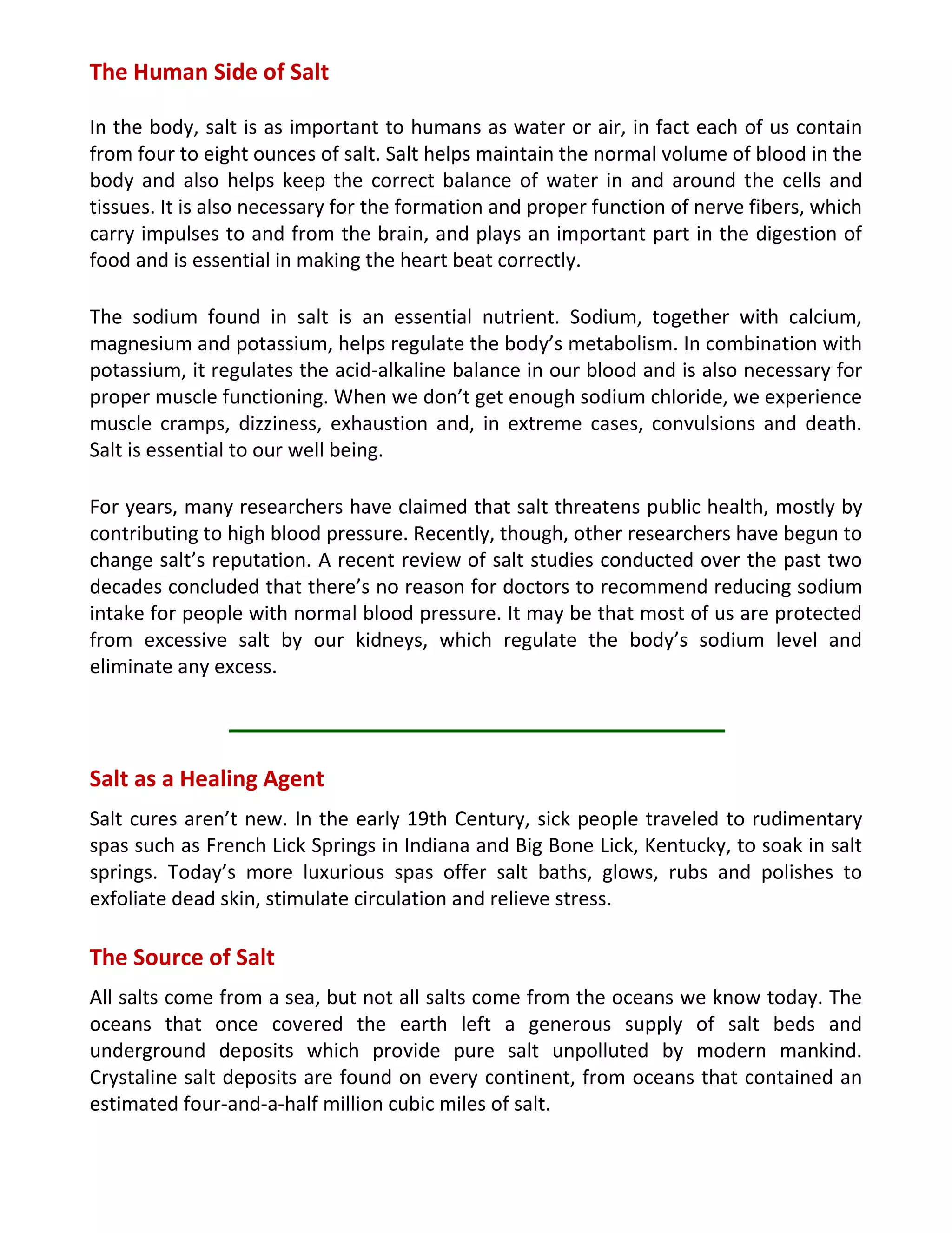The Human Side of Salt
In the body, salt is as important to humans as water or air, in fact each of us contain
from four to eight ounces of salt. Salt helps maintain the normal volume of blood in the
body and also helps keep the correct balance of water in and around the cells and
tissues. It is also necessary for the formation and proper function of nerve fibers, which
carry impulses to and from the brain, and plays an important part in the digestion of
food and is essential in making the heart beat correctly.
The sodium found in salt is an essential nutrient. Sodium, together with calcium,
magnesium and potassium, helps regulate the body’s metabolism. In combination with
potassium, it regulates the acid-alkaline balance in our blood and is also necessary for
proper muscle functioning. When we don’t get enough sodium chloride, we experience
muscle cramps, dizziness, exhaustion and, in extreme cases, convulsions and death.
Salt is essential to our well being.
For years, many researchers have claimed that salt threatens public health, mostly by
contributing to high blood pressure. Recently, though, other researchers have begun to
change salt’s reputation. A recent review of salt studies conducted over the past two
decades concluded that there’s no reason for doctors to recommend reducing sodium
intake for people with normal blood pressure. It may be that most of us are protected
from excessive salt by our kidneys, which regulate the body’s sodium level and
eliminate any excess.
Salt as a Healing Agent
Salt cures aren’t new. In the early 19th Century, sick people traveled to rudimentary
spas such as French Lick Springs in Indiana and Big Bone Lick, Kentucky, to soak in salt
springs. Today’s more luxurious spas offer salt baths, glows, rubs and polishes to
exfoliate dead skin, stimulate circulation and relieve stress.
The Source of Salt
All salts come from a sea, but not all salts come from the oceans we know today. The
oceans that once covered the earth left a generous supply of salt beds and
underground deposits which provide pure salt unpolluted by modern mankind.
Crystaline salt deposits are found on every continent, from oceans that contained an
estimated four-and-a-half million cubic miles of salt.
 