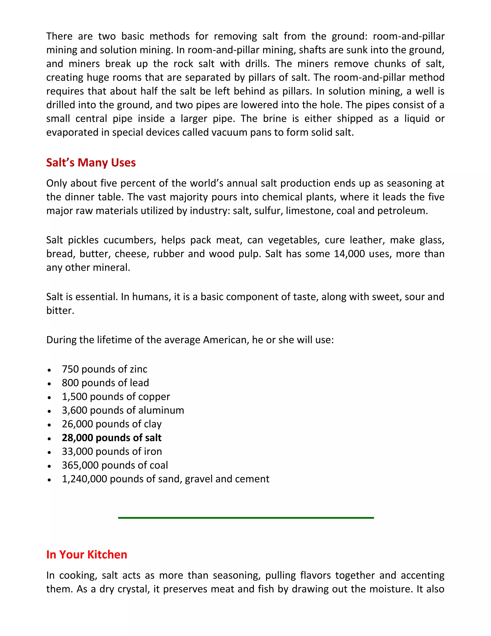 There are two basic methods for removing salt from the ground: room-and-pillar
mining and solution mining. In room-and-pillar mining, shafts are sunk into the ground,
and miners break up the rock salt with drills. The miners remove chunks of salt,
creating huge rooms that are separated by pillars of salt. The room-and-pillar method
requires that about half the salt be left behind as pillars. In solution mining, a well is
drilled into the ground, and two pipes are lowered into the hole. The pipes consist of a
small central pipe inside a larger pipe. The brine is either shipped as a liquid or
evaporated in special devices called vacuum pans to form solid salt.
Salt’s Many Uses
Only about five percent of the world’s annual salt production ends up as seasoning at
the dinner table. The vast majority pours into chemical plants, where it leads the five
major raw materials utilized by industry: salt, sulfur, limestone, coal and petroleum.
Salt pickles cucumbers, helps pack meat, can vegetables, cure leather, make glass,
bread, butter, cheese, rubber and wood pulp. Salt has some 14,000 uses, more than
any other mineral.
Salt is essential. In humans, it is a basic component of taste, along with sweet, sour and
bitter.
During the lifetime of the average American, he or she will use:
750 pounds of zinc
800 pounds of lead
1,500 pounds of copper
3,600 pounds of aluminum
26,000 pounds of clay
28,000 pounds of salt
33,000 pounds of iron
365,000 pounds of coal
1,240,000 pounds of sand, gravel and cement
In Your Kitchen
In cooking, salt acts as more than seasoning, pulling flavors together and accenting
them. As a dry crystal, it preserves meat and fish by drawing out the moisture. It also
 