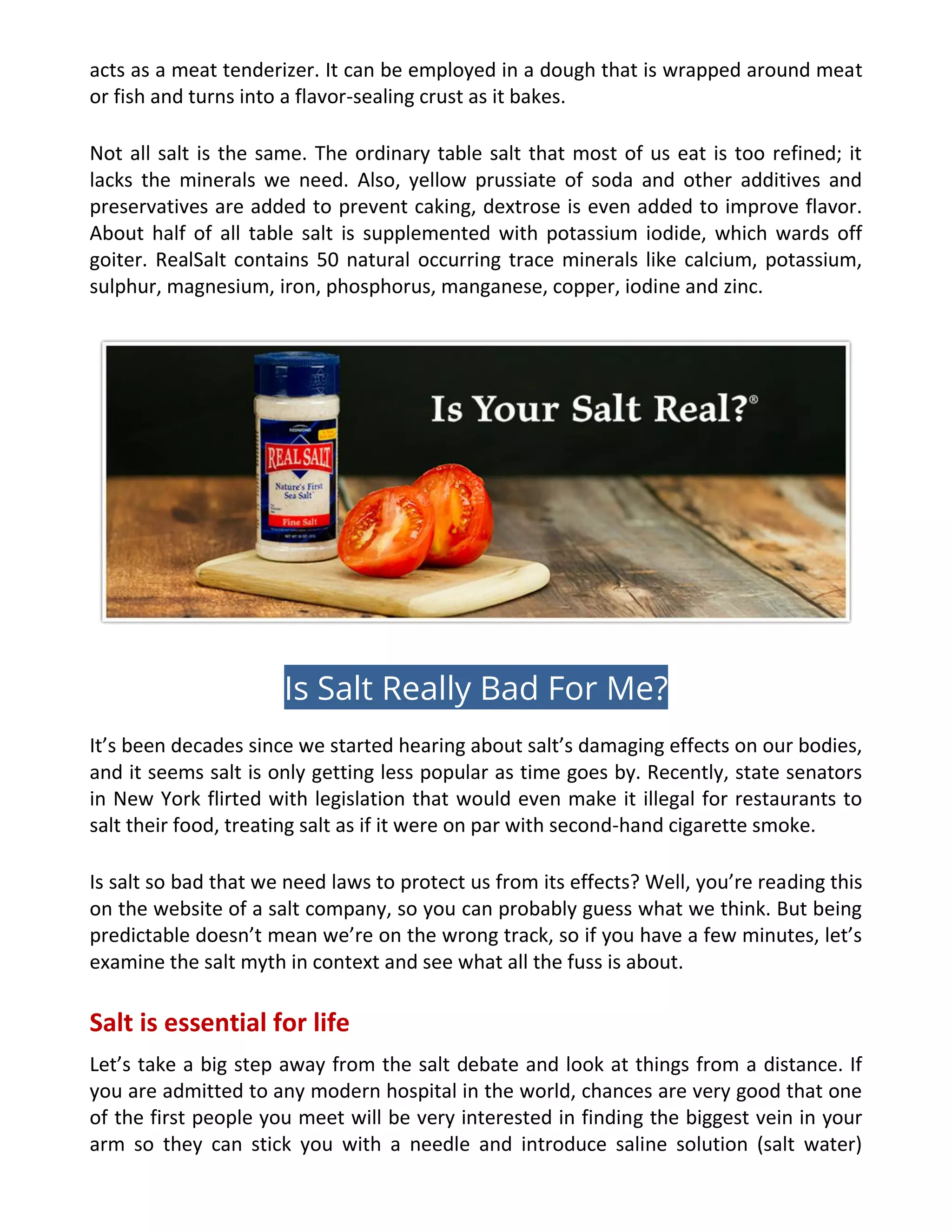 acts as a meat tenderizer. It can be employed in a dough that is wrapped around meat
or fish and turns into a flavor-sealing crust as it bakes.
Not all salt is the same. The ordinary table salt that most of us eat is too refined; it
lacks the minerals we need. Also, yellow prussiate of soda and other additives and
preservatives are added to prevent caking, dextrose is even added to improve flavor.
About half of all table salt is supplemented with potassium iodide, which wards off
goiter. RealSalt contains 50 natural occurring trace minerals like calcium, potassium,
sulphur, magnesium, iron, phosphorus, manganese, copper, iodine and zinc.
Is Salt Really Bad For Me?
It’s been decades since we started hearing about salt’s damaging effects on our bodies,
and it seems salt is only getting less popular as time goes by. Recently, state senators
in New York flirted with legislation that would even make it illegal for restaurants to
salt their food, treating salt as if it were on par with second-hand cigarette smoke.
Is salt so bad that we need laws to protect us from its effects? Well, you’re reading this
on the website of a salt company, so you can probably guess what we think. But being
predictable doesn’t mean we’re on the wrong track, so if you have a few minutes, let’s
examine the salt myth in context and see what all the fuss is about.
Salt is essential for life
Let’s take a big step away from the salt debate and look at things from a distance. If
you are admitted to any modern hospital in the world, chances are very good that one
of the first people you meet will be very interested in finding the biggest vein in your
arm so they can stick you with a needle and introduce saline solution (salt water)
 