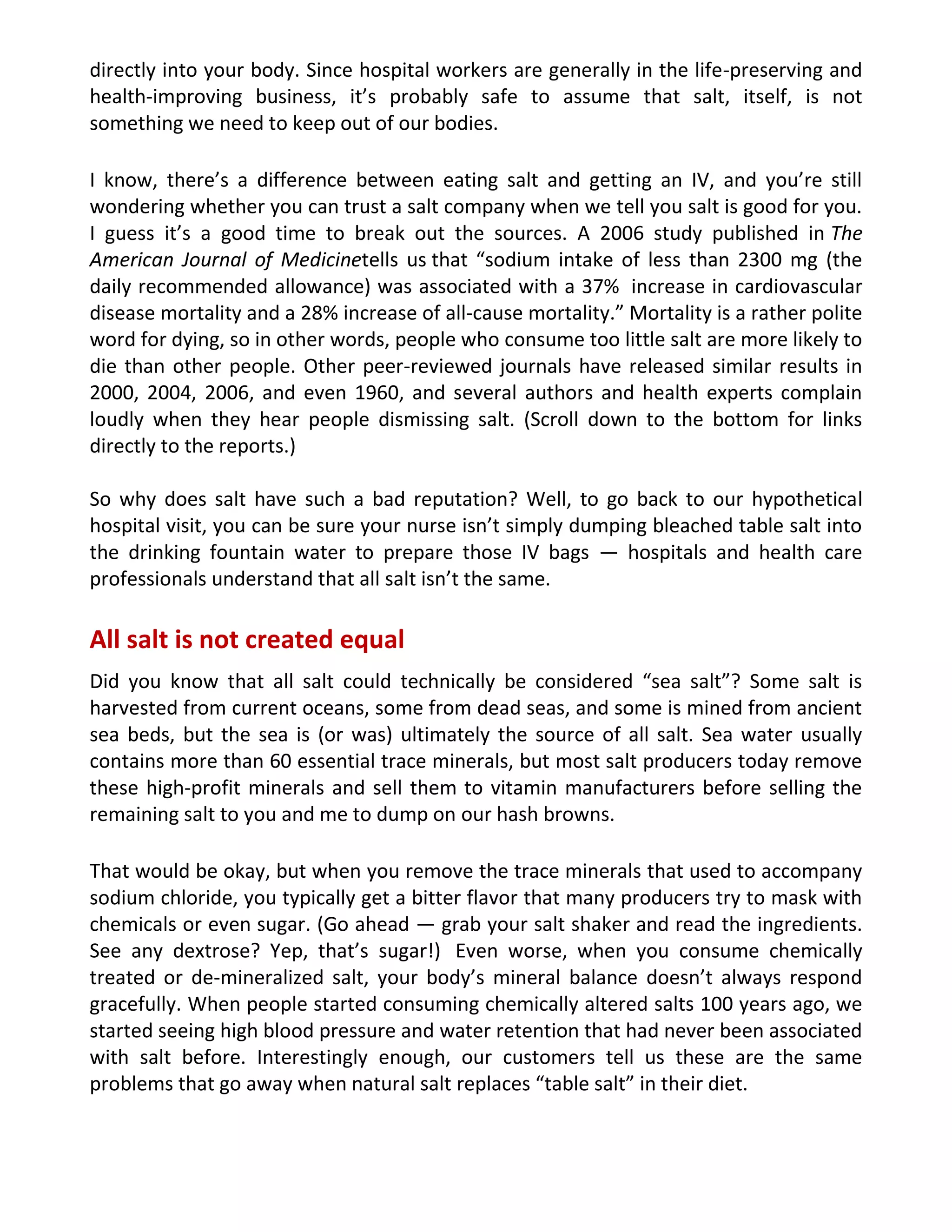 directly into your body. Since hospital workers are generally in the life-preserving and
health-improving business, it’s probably safe to assume that salt, itself, is not
something we need to keep out of our bodies.
I know, there’s a difference between eating salt and getting an IV, and you’re still
wondering whether you can trust a salt company when we tell you salt is good for you.
I guess it’s a good time to break out the sources. A 2006 study published in The
American Journal of Medicinetells us that “sodium intake of less than 2300 mg (the
daily recommended allowance) was associated with a 37% increase in cardiovascular
disease mortality and a 28% increase of all-cause mortality.” Mortality is a rather polite
word for dying, so in other words, people who consume too little salt are more likely to
die than other people. Other peer-reviewed journals have released similar results in
2000, 2004, 2006, and even 1960, and several authors and health experts complain
loudly when they hear people dismissing salt. (Scroll down to the bottom for links
directly to the reports.)
So why does salt have such a bad reputation? Well, to go back to our hypothetical
hospital visit, you can be sure your nurse isn’t simply dumping bleached table salt into
the drinking fountain water to prepare those IV bags — hospitals and health care
professionals understand that all salt isn’t the same.
All salt is not created equal
Did you know that all salt could technically be considered “sea salt”? Some salt is
harvested from current oceans, some from dead seas, and some is mined from ancient
sea beds, but the sea is (or was) ultimately the source of all salt. Sea water usually
contains more than 60 essential trace minerals, but most salt producers today remove
these high-profit minerals and sell them to vitamin manufacturers before selling the
remaining salt to you and me to dump on our hash browns.
That would be okay, but when you remove the trace minerals that used to accompany
sodium chloride, you typically get a bitter flavor that many producers try to mask with
chemicals or even sugar. (Go ahead — grab your salt shaker and read the ingredients.
See any dextrose? Yep, that’s sugar!) Even worse, when you consume chemically
treated or de-mineralized salt, your body’s mineral balance doesn’t always respond
gracefully. When people started consuming chemically altered salts 100 years ago, we
started seeing high blood pressure and water retention that had never been associated
with salt before. Interestingly enough, our customers tell us these are the same
problems that go away when natural salt replaces “table salt” in their diet.
 