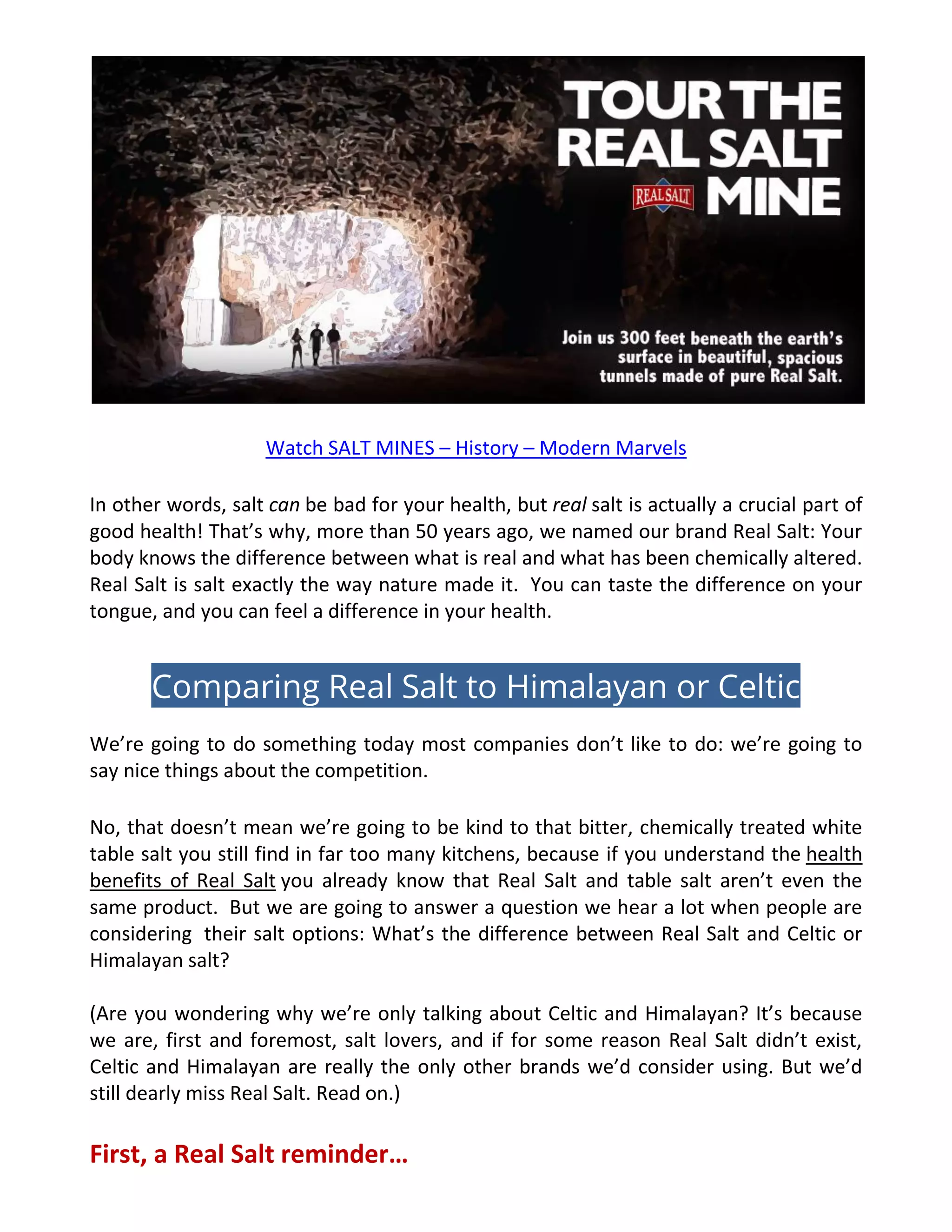 Watch SALT MINES – History – Modern Marvels
In other words, salt can be bad for your health, but real salt is actually a crucial part of
good health! That’s why, more than 50 years ago, we named our brand Real Salt: Your
body knows the difference between what is real and what has been chemically altered.
Real Salt is salt exactly the way nature made it. You can taste the difference on your
tongue, and you can feel a difference in your health.
Comparing Real Salt to Himalayan or Celtic
We’re going to do something today most companies don’t like to do: we’re going to
say nice things about the competition.
No, that doesn’t mean we’re going to be kind to that bitter, chemically treated white
table salt you still find in far too many kitchens, because if you understand the health
benefits of Real Salt you already know that Real Salt and table salt aren’t even the
same product. But we are going to answer a question we hear a lot when people are
considering their salt options: What’s the difference between Real Salt and Celtic or
Himalayan salt?
(Are you wondering why we’re only talking about Celtic and Himalayan? It’s because
we are, first and foremost, salt lovers, and if for some reason Real Salt didn’t exist,
Celtic and Himalayan are really the only other brands we’d consider using. But we’d
still dearly miss Real Salt. Read on.)
First, a Real Salt reminder…
 