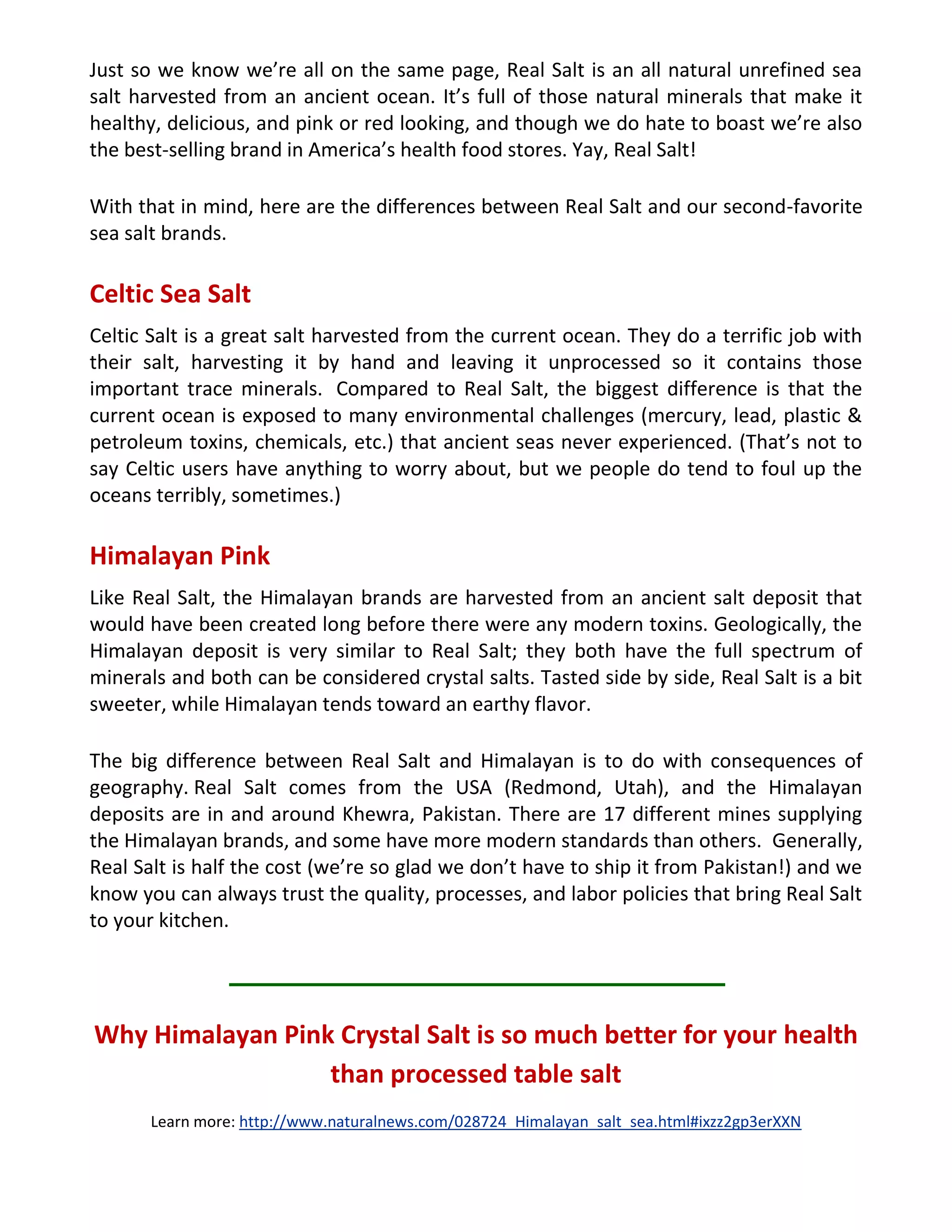 Just so we know we’re all on the same page, Real Salt is an all natural unrefined sea
salt harvested from an ancient ocean. It’s full of those natural minerals that make it
healthy, delicious, and pink or red looking, and though we do hate to boast we’re also
the best-selling brand in America’s health food stores. Yay, Real Salt!
With that in mind, here are the differences between Real Salt and our second-favorite
sea salt brands.
Celtic Sea Salt
Celtic Salt is a great salt harvested from the current ocean. They do a terrific job with
their salt, harvesting it by hand and leaving it unprocessed so it contains those
important trace minerals. Compared to Real Salt, the biggest difference is that the
current ocean is exposed to many environmental challenges (mercury, lead, plastic &
petroleum toxins, chemicals, etc.) that ancient seas never experienced. (That’s not to
say Celtic users have anything to worry about, but we people do tend to foul up the
oceans terribly, sometimes.)
Himalayan Pink
Like Real Salt, the Himalayan brands are harvested from an ancient salt deposit that
would have been created long before there were any modern toxins. Geologically, the
Himalayan deposit is very similar to Real Salt; they both have the full spectrum of
minerals and both can be considered crystal salts. Tasted side by side, Real Salt is a bit
sweeter, while Himalayan tends toward an earthy flavor.
The big difference between Real Salt and Himalayan is to do with consequences of
geography. Real Salt comes from the USA (Redmond, Utah), and the Himalayan
deposits are in and around Khewra, Pakistan. There are 17 different mines supplying
the Himalayan brands, and some have more modern standards than others. Generally,
Real Salt is half the cost (we’re so glad we don’t have to ship it from Pakistan!) and we
know you can always trust the quality, processes, and labor policies that bring Real Salt
to your kitchen.
Why Himalayan Pink Crystal Salt is so much better for your health
than processed table salt
Learn more: http://www.naturalnews.com/028724_Himalayan_salt_sea.html#ixzz2gp3erXXN
 