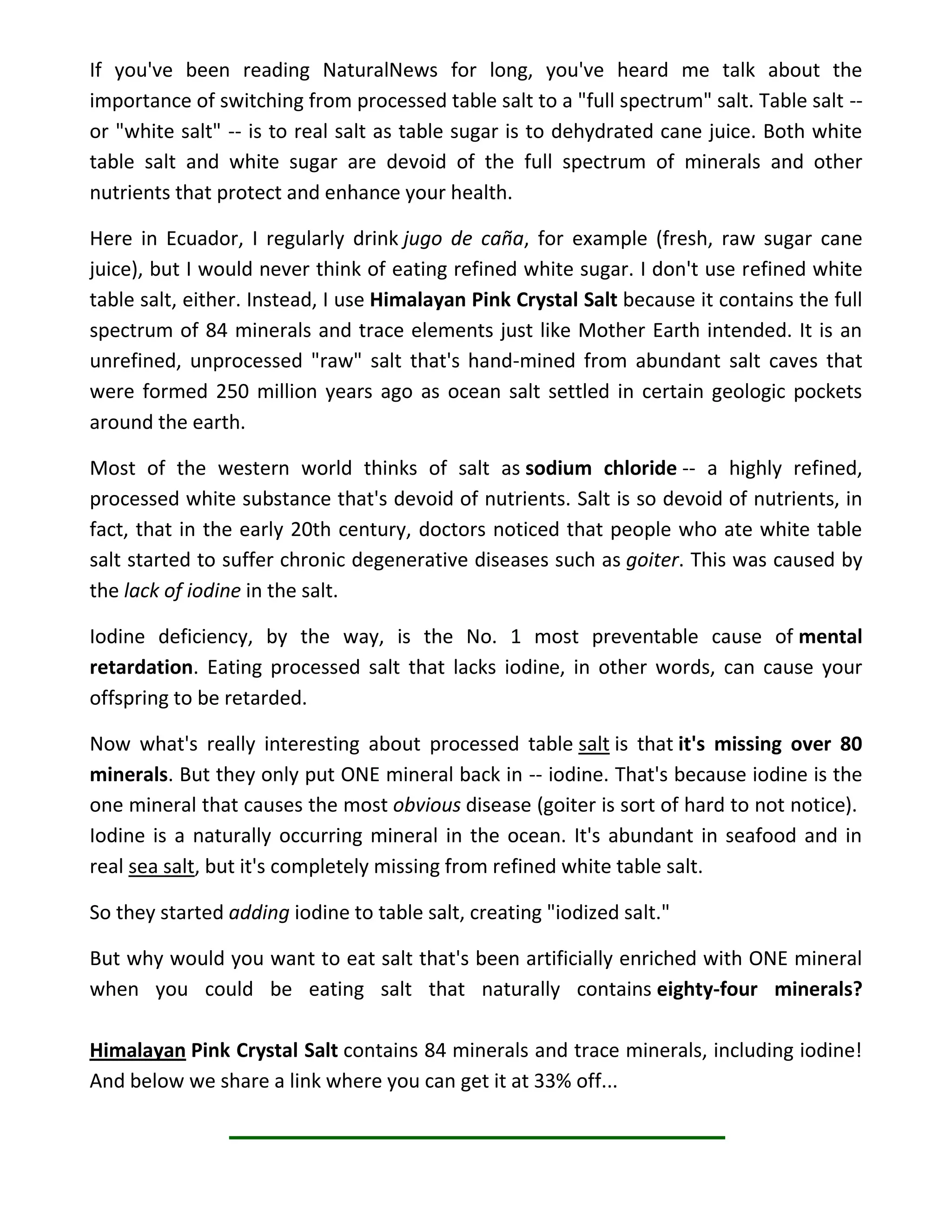 If you've been reading NaturalNews for long, you've heard me talk about the
importance of switching from processed table salt to a "full spectrum" salt. Table salt --
or "white salt" -- is to real salt as table sugar is to dehydrated cane juice. Both white
table salt and white sugar are devoid of the full spectrum of minerals and other
nutrients that protect and enhance your health.
Here in Ecuador, I regularly drink jugo de caña, for example (fresh, raw sugar cane
juice), but I would never think of eating refined white sugar. I don't use refined white
table salt, either. Instead, I use Himalayan Pink Crystal Salt because it contains the full
spectrum of 84 minerals and trace elements just like Mother Earth intended. It is an
unrefined, unprocessed "raw" salt that's hand-mined from abundant salt caves that
were formed 250 million years ago as ocean salt settled in certain geologic pockets
around the earth.
Most of the western world thinks of salt as sodium chloride -- a highly refined,
processed white substance that's devoid of nutrients. Salt is so devoid of nutrients, in
fact, that in the early 20th century, doctors noticed that people who ate white table
salt started to suffer chronic degenerative diseases such as goiter. This was caused by
the lack of iodine in the salt.
Iodine deficiency, by the way, is the No. 1 most preventable cause of mental
retardation. Eating processed salt that lacks iodine, in other words, can cause your
offspring to be retarded.
Now what's really interesting about processed table salt is that it's missing over 80
minerals. But they only put ONE mineral back in -- iodine. That's because iodine is the
one mineral that causes the most obvious disease (goiter is sort of hard to not notice).
Iodine is a naturally occurring mineral in the ocean. It's abundant in seafood and in
real sea salt, but it's completely missing from refined white table salt.
So they started adding iodine to table salt, creating "iodized salt."
But why would you want to eat salt that's been artificially enriched with ONE mineral
when you could be eating salt that naturally contains eighty-four minerals?
Himalayan Pink Crystal Salt contains 84 minerals and trace minerals, including iodine!
And below we share a link where you can get it at 33% off...
 