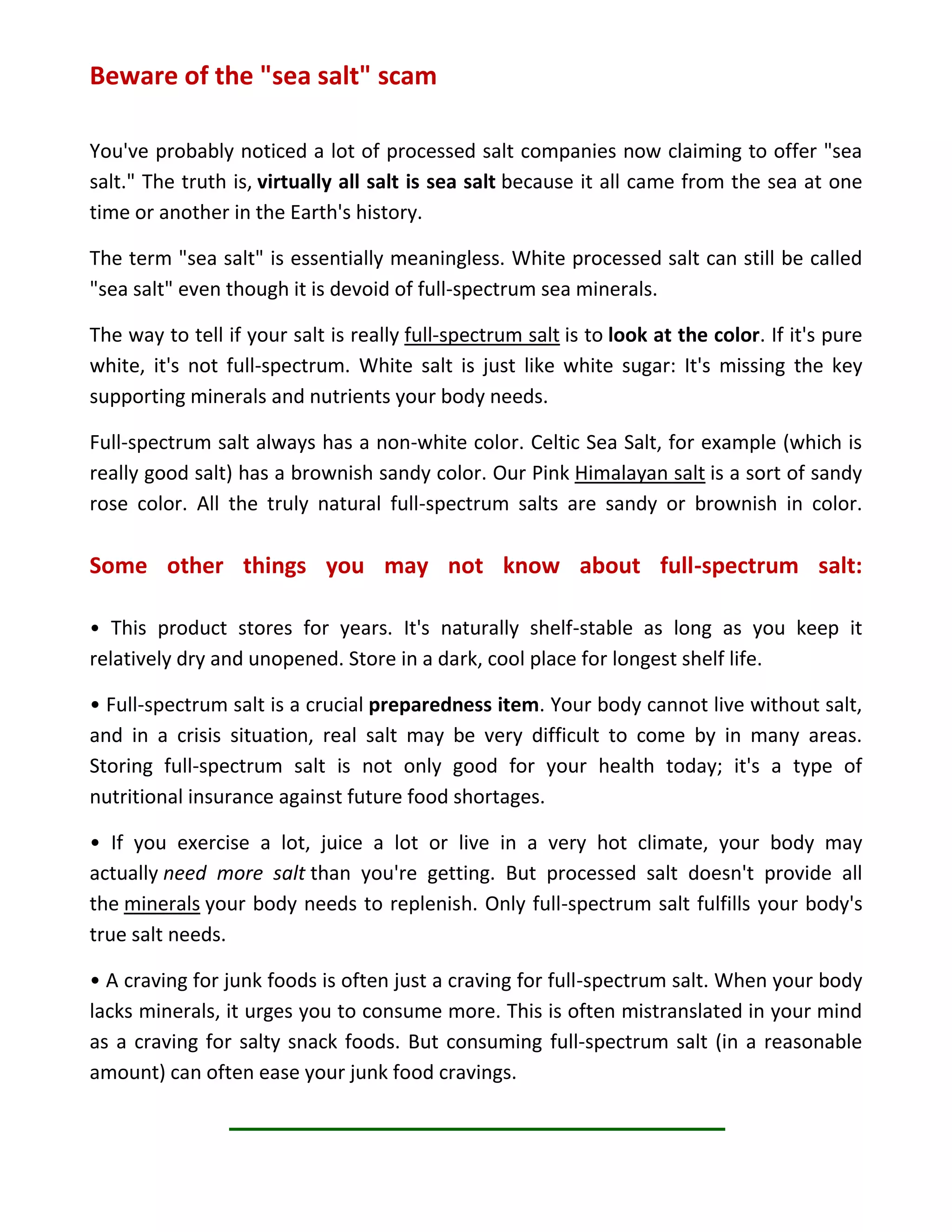Beware of the "sea salt" scam
You've probably noticed a lot of processed salt companies now claiming to offer "sea
salt." The truth is, virtually all salt is sea salt because it all came from the sea at one
time or another in the Earth's history.
The term "sea salt" is essentially meaningless. White processed salt can still be called
"sea salt" even though it is devoid of full-spectrum sea minerals.
The way to tell if your salt is really full-spectrum salt is to look at the color. If it's pure
white, it's not full-spectrum. White salt is just like white sugar: It's missing the key
supporting minerals and nutrients your body needs.
Full-spectrum salt always has a non-white color. Celtic Sea Salt, for example (which is
really good salt) has a brownish sandy color. Our Pink Himalayan salt is a sort of sandy
rose color. All the truly natural full-spectrum salts are sandy or brownish in color.
Some other things you may not know about full-spectrum salt:
• This product stores for years. It's naturally shelf-stable as long as you keep it
relatively dry and unopened. Store in a dark, cool place for longest shelf life.
• Full-spectrum salt is a crucial preparedness item. Your body cannot live without salt,
and in a crisis situation, real salt may be very difficult to come by in many areas.
Storing full-spectrum salt is not only good for your health today; it's a type of
nutritional insurance against future food shortages.
• If you exercise a lot, juice a lot or live in a very hot climate, your body may
actually need more salt than you're getting. But processed salt doesn't provide all
the minerals your body needs to replenish. Only full-spectrum salt fulfills your body's
true salt needs.
• A craving for junk foods is often just a craving for full-spectrum salt. When your body
lacks minerals, it urges you to consume more. This is often mistranslated in your mind
as a craving for salty snack foods. But consuming full-spectrum salt (in a reasonable
amount) can often ease your junk food cravings.
 