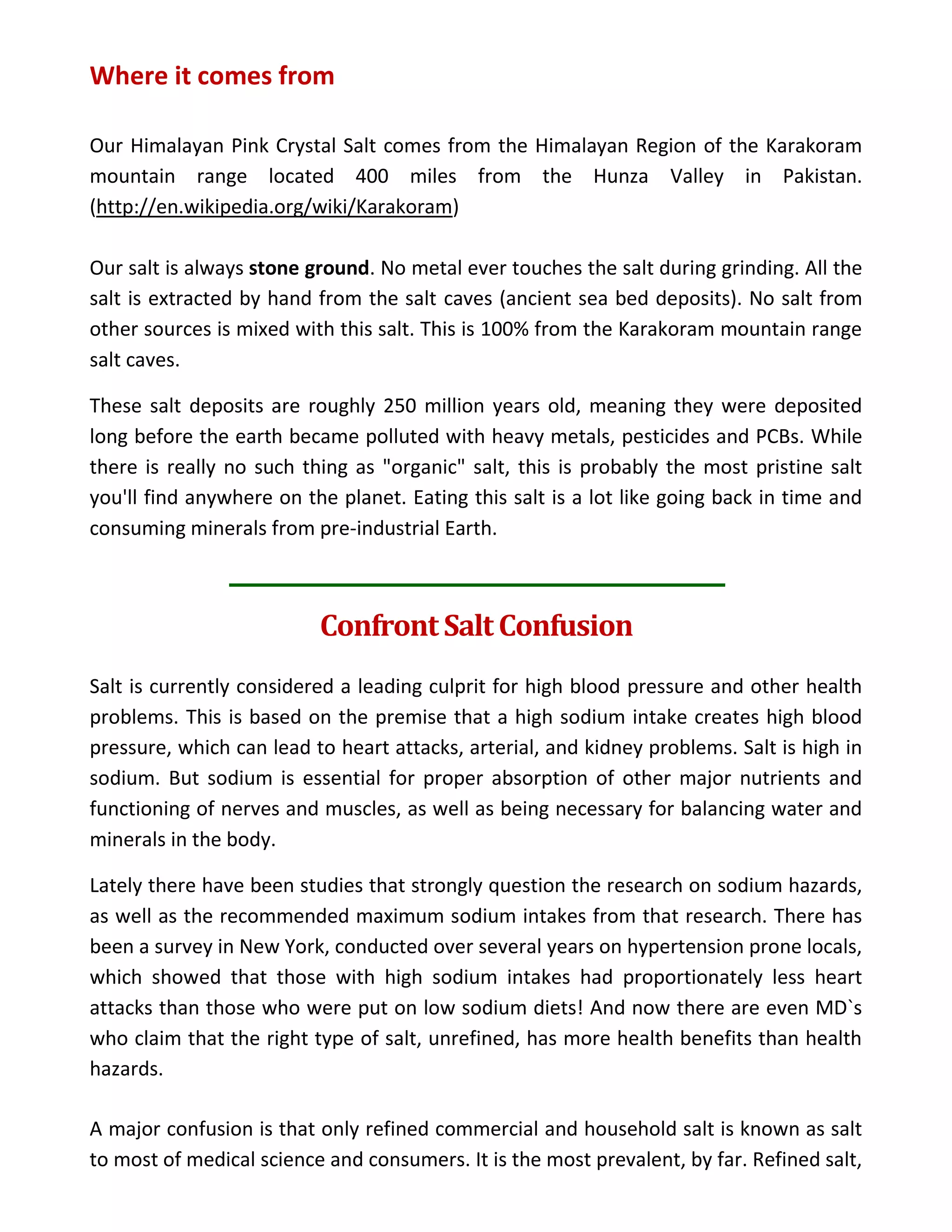 Where it comes from
Our Himalayan Pink Crystal Salt comes from the Himalayan Region of the Karakoram
mountain range located 400 miles from the Hunza Valley in Pakistan.
(http://en.wikipedia.org/wiki/Karakoram)
Our salt is always stone ground. No metal ever touches the salt during grinding. All the
salt is extracted by hand from the salt caves (ancient sea bed deposits). No salt from
other sources is mixed with this salt. This is 100% from the Karakoram mountain range
salt caves.
These salt deposits are roughly 250 million years old, meaning they were deposited
long before the earth became polluted with heavy metals, pesticides and PCBs. While
there is really no such thing as "organic" salt, this is probably the most pristine salt
you'll find anywhere on the planet. Eating this salt is a lot like going back in time and
consuming minerals from pre-industrial Earth.
Confront Salt Confusion
Salt is currently considered a leading culprit for high blood pressure and other health
problems. This is based on the premise that a high sodium intake creates high blood
pressure, which can lead to heart attacks, arterial, and kidney problems. Salt is high in
sodium. But sodium is essential for proper absorption of other major nutrients and
functioning of nerves and muscles, as well as being necessary for balancing water and
minerals in the body.
Lately there have been studies that strongly question the research on sodium hazards,
as well as the recommended maximum sodium intakes from that research. There has
been a survey in New York, conducted over several years on hypertension prone locals,
which showed that those with high sodium intakes had proportionately less heart
attacks than those who were put on low sodium diets! And now there are even MD`s
who claim that the right type of salt, unrefined, has more health benefits than health
hazards.
A major confusion is that only refined commercial and household salt is known as salt
to most of medical science and consumers. It is the most prevalent, by far. Refined salt,
 