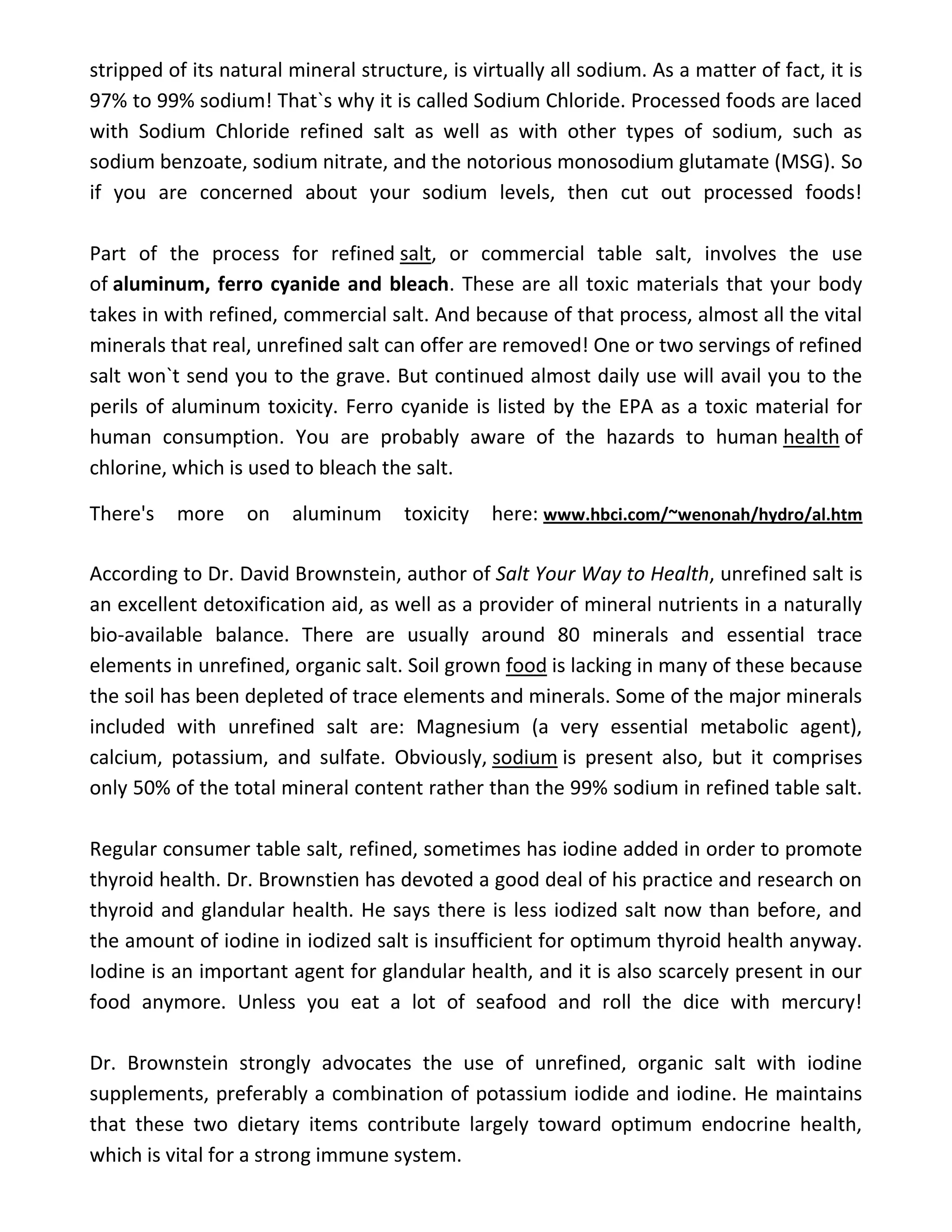 stripped of its natural mineral structure, is virtually all sodium. As a matter of fact, it is
97% to 99% sodium! That`s why it is called Sodium Chloride. Processed foods are laced
with Sodium Chloride refined salt as well as with other types of sodium, such as
sodium benzoate, sodium nitrate, and the notorious monosodium glutamate (MSG). So
if you are concerned about your sodium levels, then cut out processed foods!
Part of the process for refined salt, or commercial table salt, involves the use
of aluminum, ferro cyanide and bleach. These are all toxic materials that your body
takes in with refined, commercial salt. And because of that process, almost all the vital
minerals that real, unrefined salt can offer are removed! One or two servings of refined
salt won`t send you to the grave. But continued almost daily use will avail you to the
perils of aluminum toxicity. Ferro cyanide is listed by the EPA as a toxic material for
human consumption. You are probably aware of the hazards to human health of
chlorine, which is used to bleach the salt.
There's more on aluminum toxicity here: www.hbci.com/~wenonah/hydro/al.htm
According to Dr. David Brownstein, author of Salt Your Way to Health, unrefined salt is
an excellent detoxification aid, as well as a provider of mineral nutrients in a naturally
bio-available balance. There are usually around 80 minerals and essential trace
elements in unrefined, organic salt. Soil grown food is lacking in many of these because
the soil has been depleted of trace elements and minerals. Some of the major minerals
included with unrefined salt are: Magnesium (a very essential metabolic agent),
calcium, potassium, and sulfate. Obviously, sodium is present also, but it comprises
only 50% of the total mineral content rather than the 99% sodium in refined table salt.
Regular consumer table salt, refined, sometimes has iodine added in order to promote
thyroid health. Dr. Brownstien has devoted a good deal of his practice and research on
thyroid and glandular health. He says there is less iodized salt now than before, and
the amount of iodine in iodized salt is insufficient for optimum thyroid health anyway.
Iodine is an important agent for glandular health, and it is also scarcely present in our
food anymore. Unless you eat a lot of seafood and roll the dice with mercury!
Dr. Brownstein strongly advocates the use of unrefined, organic salt with iodine
supplements, preferably a combination of potassium iodide and iodine. He maintains
that these two dietary items contribute largely toward optimum endocrine health,
which is vital for a strong immune system.
 