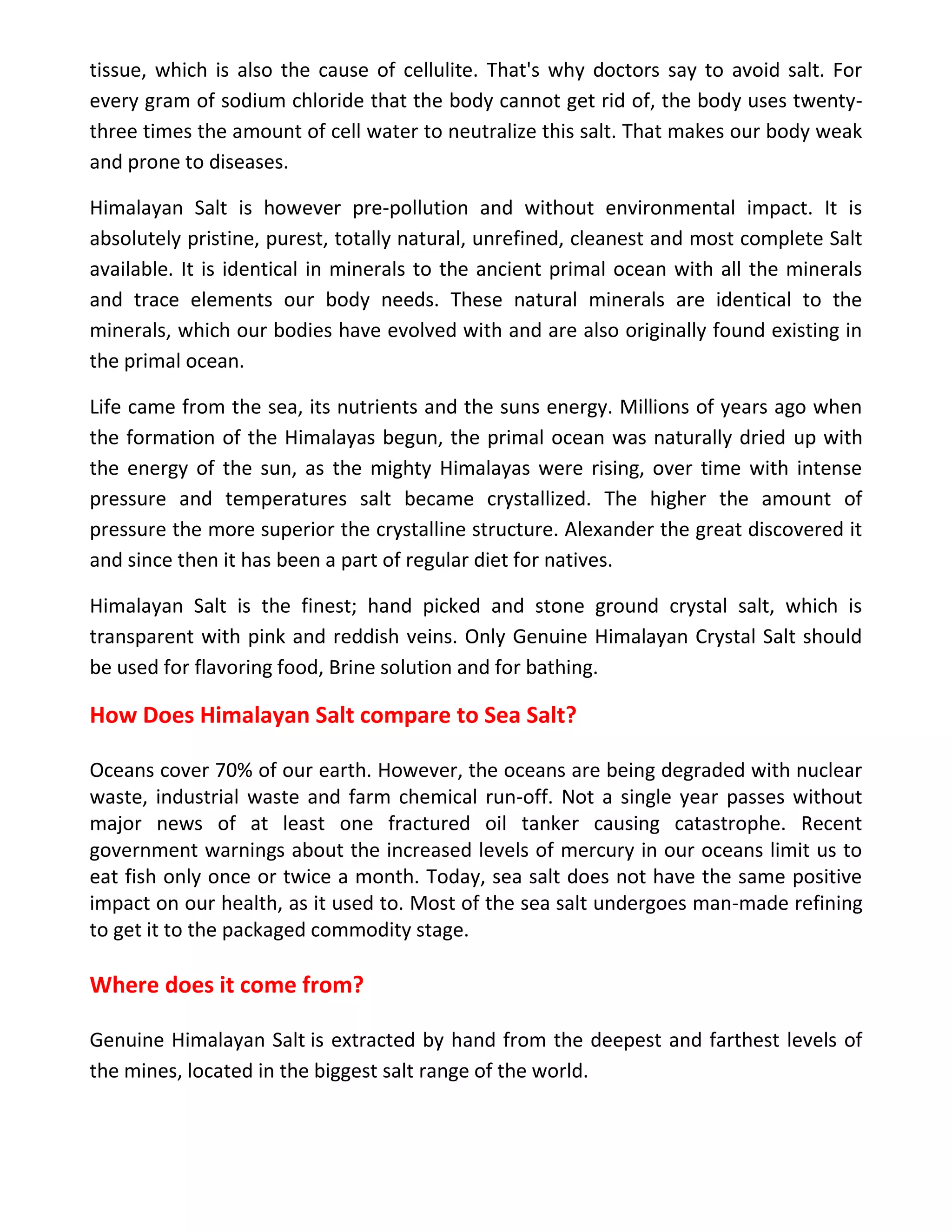 tissue, which is also the cause of cellulite. That's why doctors say to avoid salt. For
every gram of sodium chloride that the body cannot get rid of, the body uses twenty-
three times the amount of cell water to neutralize this salt. That makes our body weak
and prone to diseases.
Himalayan Salt is however pre-pollution and without environmental impact. It is
absolutely pristine, purest, totally natural, unrefined, cleanest and most complete Salt
available. It is identical in minerals to the ancient primal ocean with all the minerals
and trace elements our body needs. These natural minerals are identical to the
minerals, which our bodies have evolved with and are also originally found existing in
the primal ocean.
Life came from the sea, its nutrients and the suns energy. Millions of years ago when
the formation of the Himalayas begun, the primal ocean was naturally dried up with
the energy of the sun, as the mighty Himalayas were rising, over time with intense
pressure and temperatures salt became crystallized. The higher the amount of
pressure the more superior the crystalline structure. Alexander the great discovered it
and since then it has been a part of regular diet for natives.
Himalayan Salt is the finest; hand picked and stone ground crystal salt, which is
transparent with pink and reddish veins. Only Genuine Himalayan Crystal Salt should
be used for flavoring food, Brine solution and for bathing.
How Does Himalayan Salt compare to Sea Salt?
Oceans cover 70% of our earth. However, the oceans are being degraded with nuclear
waste, industrial waste and farm chemical run-off. Not a single year passes without
major news of at least one fractured oil tanker causing catastrophe. Recent
government warnings about the increased levels of mercury in our oceans limit us to
eat fish only once or twice a month. Today, sea salt does not have the same positive
impact on our health, as it used to. Most of the sea salt undergoes man-made refining
to get it to the packaged commodity stage.
Where does it come from?
Genuine Himalayan Salt is extracted by hand from the deepest and farthest levels of
the mines, located in the biggest salt range of the world.
 