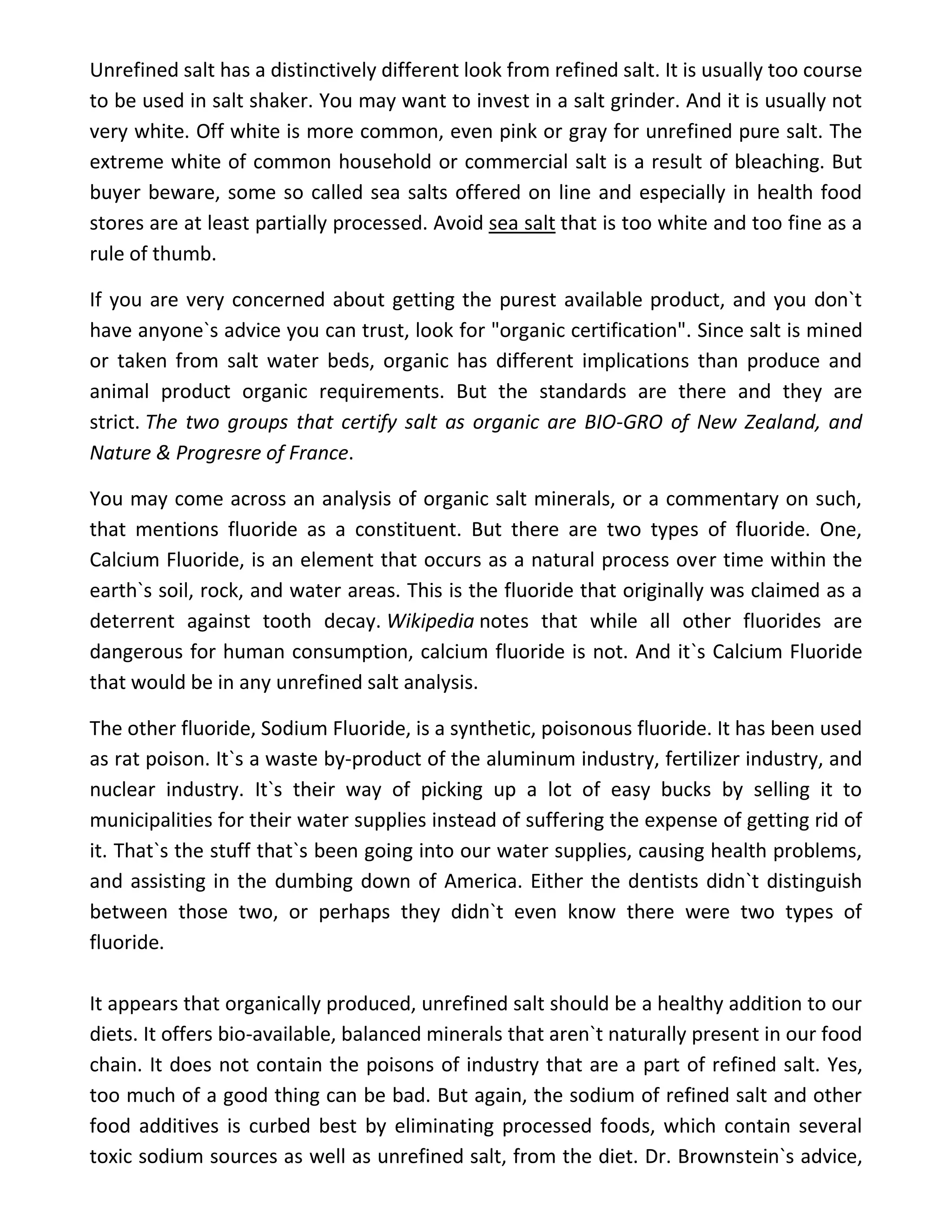Unrefined salt has a distinctively different look from refined salt. It is usually too course
to be used in salt shaker. You may want to invest in a salt grinder. And it is usually not
very white. Off white is more common, even pink or gray for unrefined pure salt. The
extreme white of common household or commercial salt is a result of bleaching. But
buyer beware, some so called sea salts offered on line and especially in health food
stores are at least partially processed. Avoid sea salt that is too white and too fine as a
rule of thumb.
If you are very concerned about getting the purest available product, and you don`t
have anyone`s advice you can trust, look for "organic certification". Since salt is mined
or taken from salt water beds, organic has different implications than produce and
animal product organic requirements. But the standards are there and they are
strict. The two groups that certify salt as organic are BIO-GRO of New Zealand, and
Nature & Progresre of France.
You may come across an analysis of organic salt minerals, or a commentary on such,
that mentions fluoride as a constituent. But there are two types of fluoride. One,
Calcium Fluoride, is an element that occurs as a natural process over time within the
earth`s soil, rock, and water areas. This is the fluoride that originally was claimed as a
deterrent against tooth decay. Wikipedia notes that while all other fluorides are
dangerous for human consumption, calcium fluoride is not. And it`s Calcium Fluoride
that would be in any unrefined salt analysis.
The other fluoride, Sodium Fluoride, is a synthetic, poisonous fluoride. It has been used
as rat poison. It`s a waste by-product of the aluminum industry, fertilizer industry, and
nuclear industry. It`s their way of picking up a lot of easy bucks by selling it to
municipalities for their water supplies instead of suffering the expense of getting rid of
it. That`s the stuff that`s been going into our water supplies, causing health problems,
and assisting in the dumbing down of America. Either the dentists didn`t distinguish
between those two, or perhaps they didn`t even know there were two types of
fluoride.
It appears that organically produced, unrefined salt should be a healthy addition to our
diets. It offers bio-available, balanced minerals that aren`t naturally present in our food
chain. It does not contain the poisons of industry that are a part of refined salt. Yes,
too much of a good thing can be bad. But again, the sodium of refined salt and other
food additives is curbed best by eliminating processed foods, which contain several
toxic sodium sources as well as unrefined salt, from the diet. Dr. Brownstein`s advice,
 