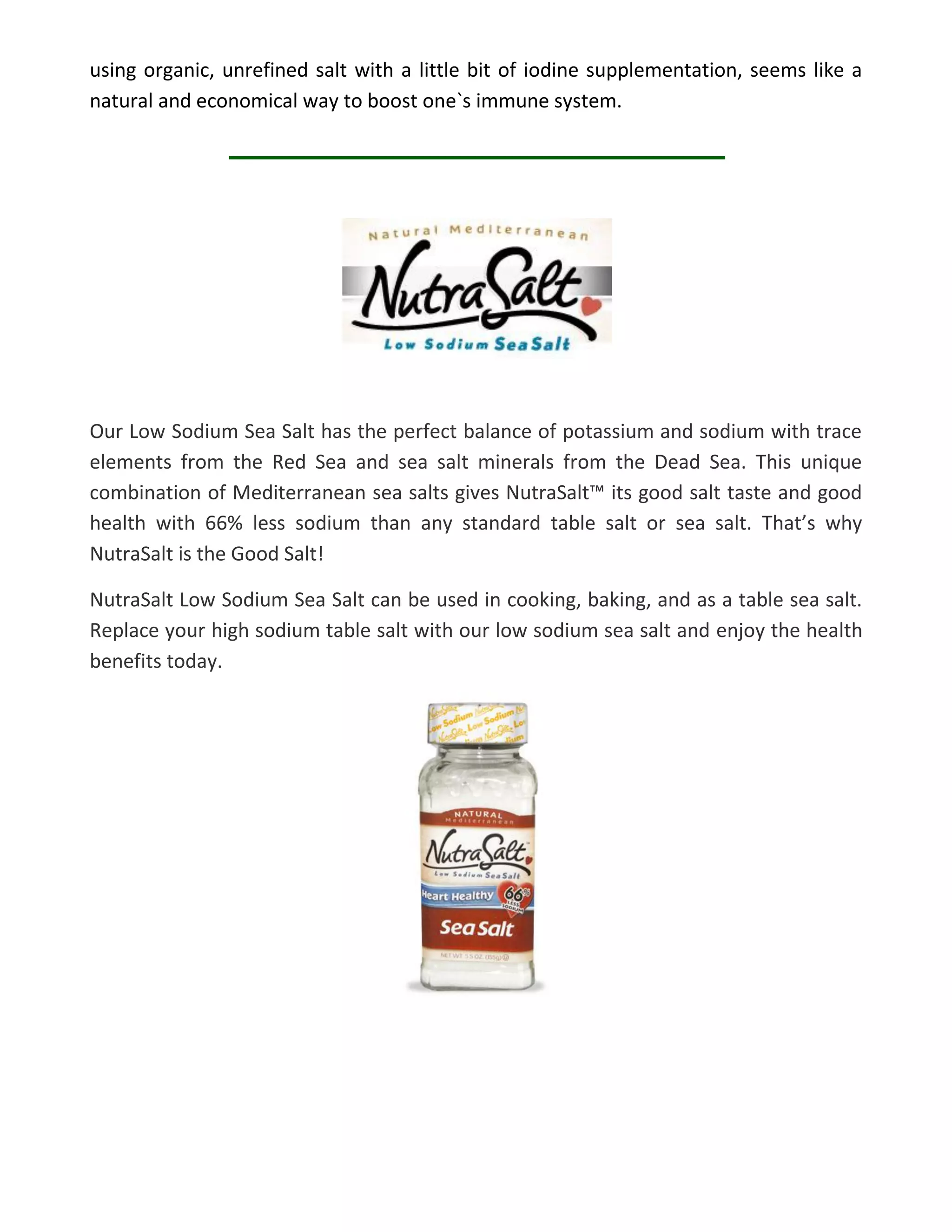 using organic, unrefined salt with a little bit of iodine supplementation, seems like a
natural and economical way to boost one`s immune system.
Our Low Sodium Sea Salt has the perfect balance of potassium and sodium with trace
elements from the Red Sea and sea salt minerals from the Dead Sea. This unique
combination of Mediterranean sea salts gives NutraSalt™ its good salt taste and good
health with 66% less sodium than any standard table salt or sea salt. That’s why
NutraSalt is the Good Salt!
NutraSalt Low Sodium Sea Salt can be used in cooking, baking, and as a table sea salt.
Replace your high sodium table salt with our low sodium sea salt and enjoy the health
benefits today.
 