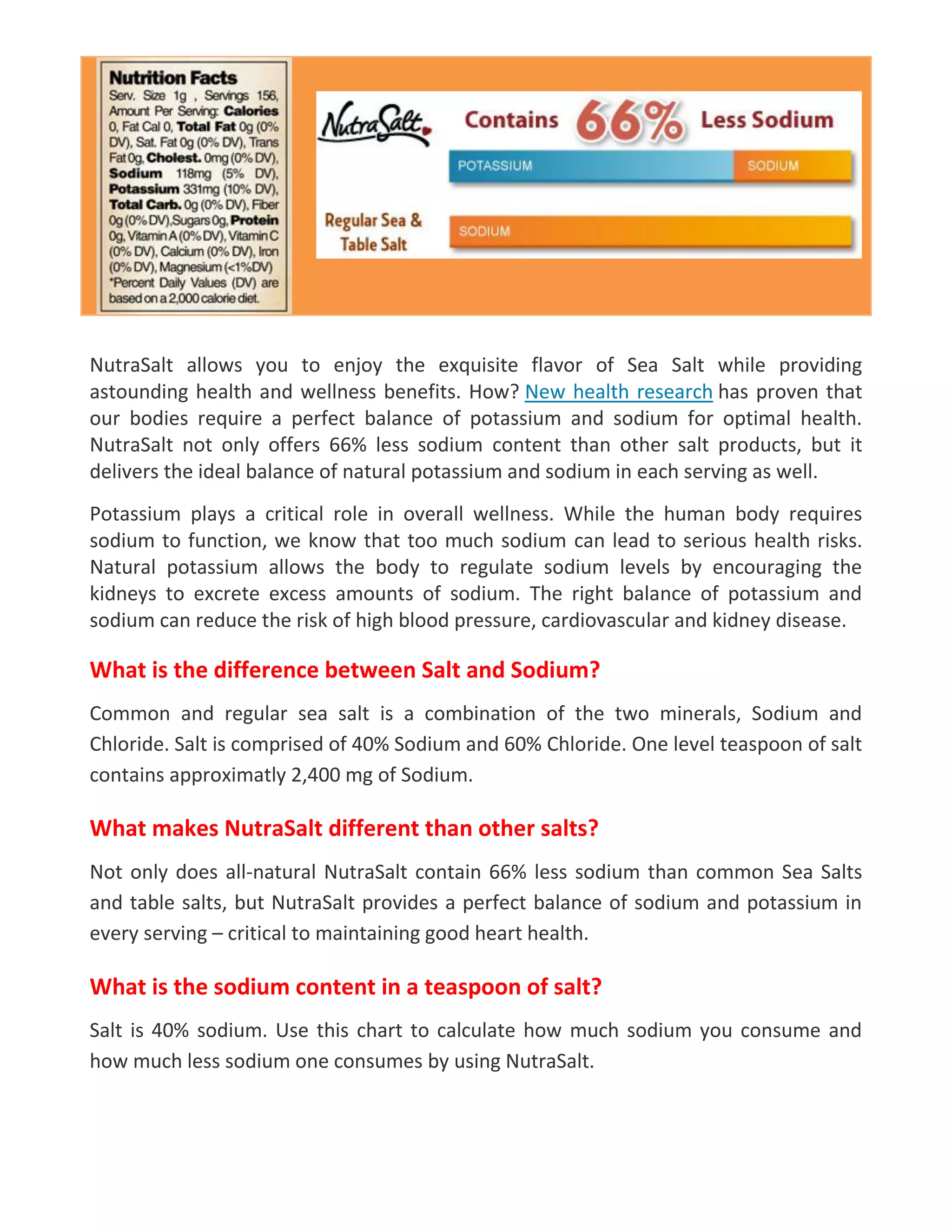 NutraSalt allows you to enjoy the exquisite flavor of Sea Salt while providing
astounding health and wellness benefits. How? New health research has proven that
our bodies require a perfect balance of potassium and sodium for optimal health.
NutraSalt not only offers 66% less sodium content than other salt products, but it
delivers the ideal balance of natural potassium and sodium in each serving as well.
Potassium plays a critical role in overall wellness. While the human body requires
sodium to function, we know that too much sodium can lead to serious health risks.
Natural potassium allows the body to regulate sodium levels by encouraging the
kidneys to excrete excess amounts of sodium. The right balance of potassium and
sodium can reduce the risk of high blood pressure, cardiovascular and kidney disease.
What is the difference between Salt and Sodium?
Common and regular sea salt is a combination of the two minerals, Sodium and
Chloride. Salt is comprised of 40% Sodium and 60% Chloride. One level teaspoon of salt
contains approximatly 2,400 mg of Sodium.
What makes NutraSalt different than other salts?
Not only does all-natural NutraSalt contain 66% less sodium than common Sea Salts
and table salts, but NutraSalt provides a perfect balance of sodium and potassium in
every serving – critical to maintaining good heart health.
What is the sodium content in a teaspoon of salt?
Salt is 40% sodium. Use this chart to calculate how much sodium you consume and
how much less sodium one consumes by using NutraSalt.
 