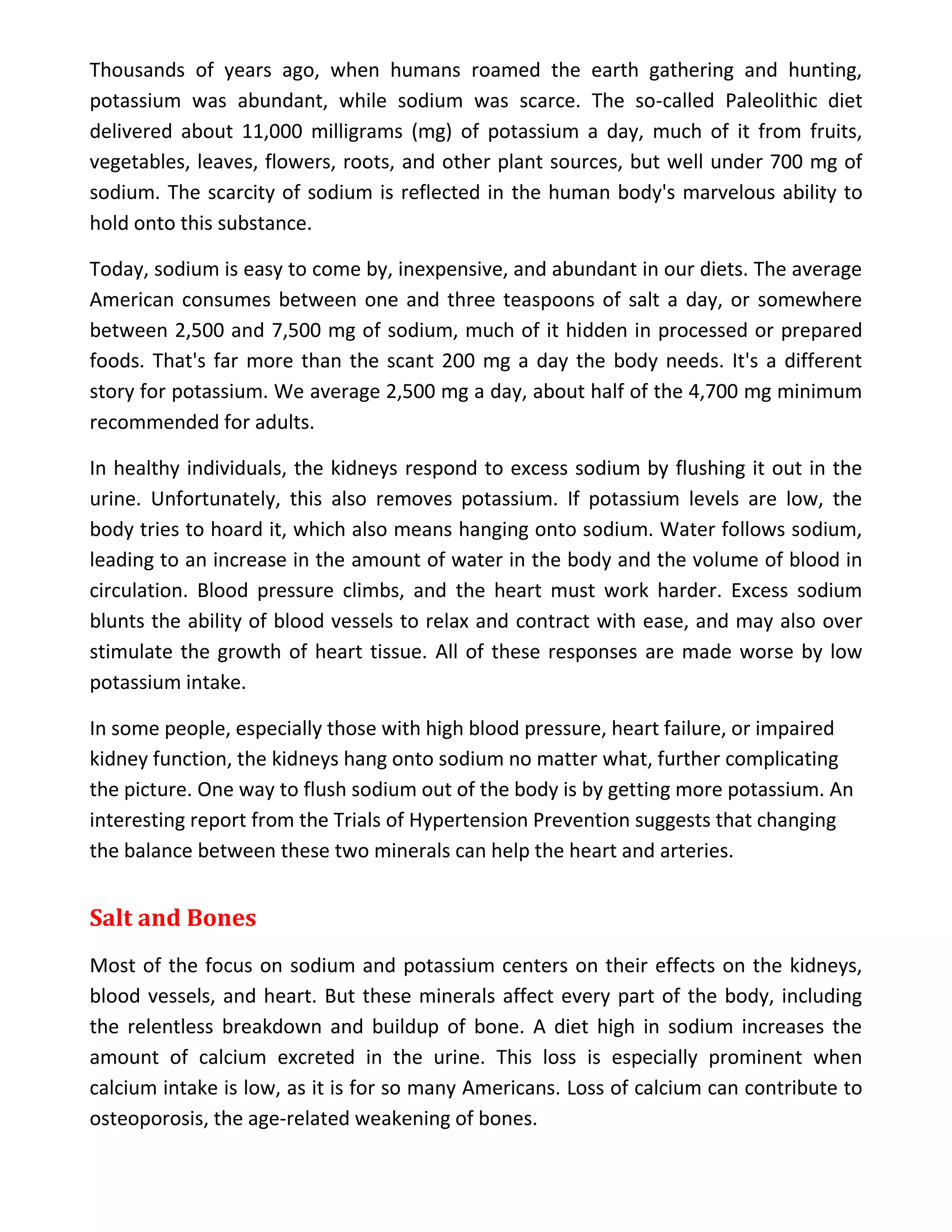 Thousands of years ago, when humans roamed the earth gathering and hunting,
potassium was abundant, while sodium was scarce. The so-called Paleolithic diet
delivered about 11,000 milligrams (mg) of potassium a day, much of it from fruits,
vegetables, leaves, flowers, roots, and other plant sources, but well under 700 mg of
sodium. The scarcity of sodium is reflected in the human body's marvelous ability to
hold onto this substance.
Today, sodium is easy to come by, inexpensive, and abundant in our diets. The average
American consumes between one and three teaspoons of salt a day, or somewhere
between 2,500 and 7,500 mg of sodium, much of it hidden in processed or prepared
foods. That's far more than the scant 200 mg a day the body needs. It's a different
story for potassium. We average 2,500 mg a day, about half of the 4,700 mg minimum
recommended for adults.
In healthy individuals, the kidneys respond to excess sodium by flushing it out in the
urine. Unfortunately, this also removes potassium. If potassium levels are low, the
body tries to hoard it, which also means hanging onto sodium. Water follows sodium,
leading to an increase in the amount of water in the body and the volume of blood in
circulation. Blood pressure climbs, and the heart must work harder. Excess sodium
blunts the ability of blood vessels to relax and contract with ease, and may also over
stimulate the growth of heart tissue. All of these responses are made worse by low
potassium intake.
In some people, especially those with high blood pressure, heart failure, or impaired
kidney function, the kidneys hang onto sodium no matter what, further complicating
the picture. One way to flush sodium out of the body is by getting more potassium. An
interesting report from the Trials of Hypertension Prevention suggests that changing
the balance between these two minerals can help the heart and arteries.
Salt and Bones
Most of the focus on sodium and potassium centers on their effects on the kidneys,
blood vessels, and heart. But these minerals affect every part of the body, including
the relentless breakdown and buildup of bone. A diet high in sodium increases the
amount of calcium excreted in the urine. This loss is especially prominent when
calcium intake is low, as it is for so many Americans. Loss of calcium can contribute to
osteoporosis, the age-related weakening of bones.
 