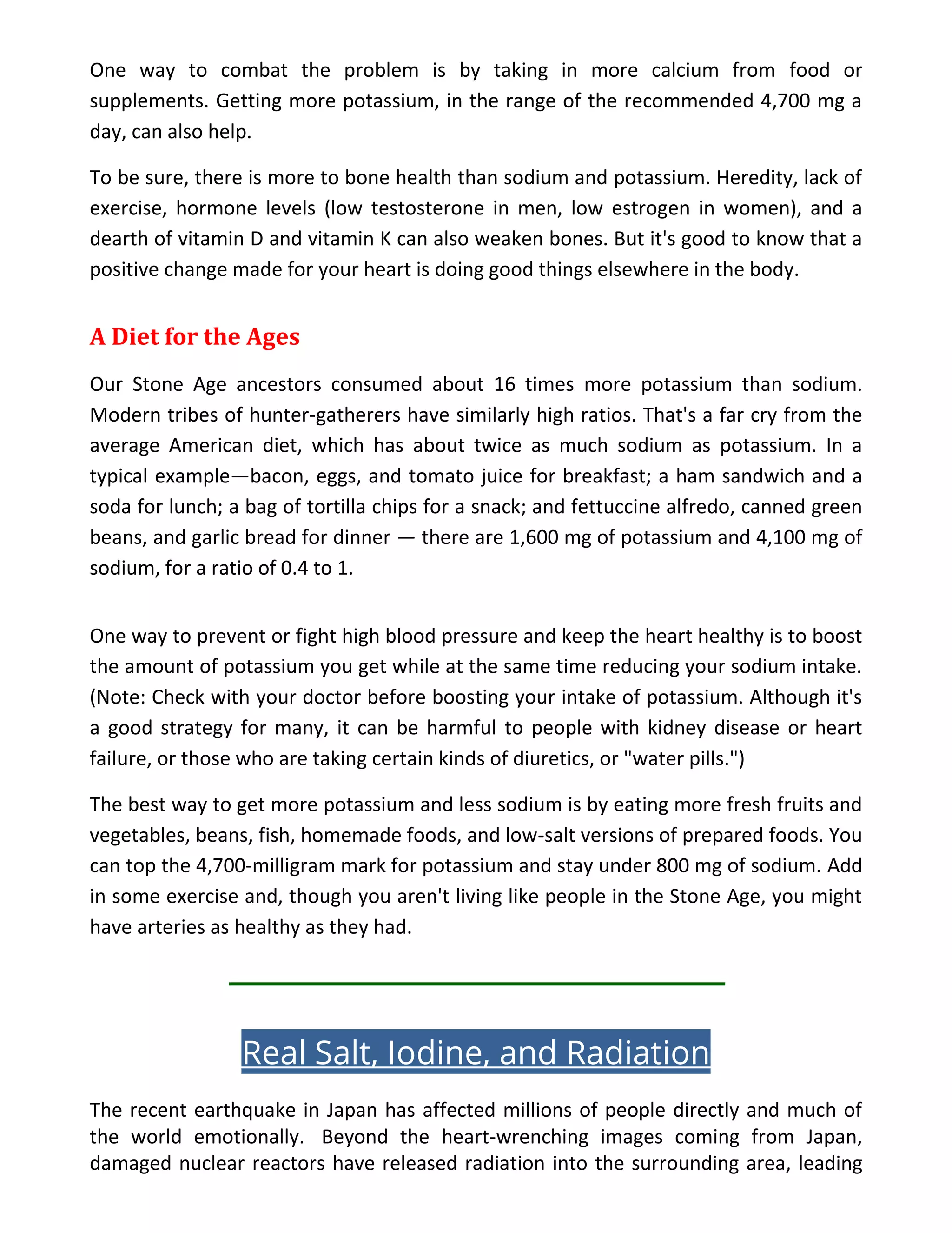 One way to combat the problem is by taking in more calcium from food or
supplements. Getting more potassium, in the range of the recommended 4,700 mg a
day, can also help.
To be sure, there is more to bone health than sodium and potassium. Heredity, lack of
exercise, hormone levels (low testosterone in men, low estrogen in women), and a
dearth of vitamin D and vitamin K can also weaken bones. But it's good to know that a
positive change made for your heart is doing good things elsewhere in the body.
A Diet for the Ages
Our Stone Age ancestors consumed about 16 times more potassium than sodium.
Modern tribes of hunter-gatherers have similarly high ratios. That's a far cry from the
average American diet, which has about twice as much sodium as potassium. In a
typical example—bacon, eggs, and tomato juice for breakfast; a ham sandwich and a
soda for lunch; a bag of tortilla chips for a snack; and fettuccine alfredo, canned green
beans, and garlic bread for dinner — there are 1,600 mg of potassium and 4,100 mg of
sodium, for a ratio of 0.4 to 1.
One way to prevent or fight high blood pressure and keep the heart healthy is to boost
the amount of potassium you get while at the same time reducing your sodium intake.
(Note: Check with your doctor before boosting your intake of potassium. Although it's
a good strategy for many, it can be harmful to people with kidney disease or heart
failure, or those who are taking certain kinds of diuretics, or "water pills.")
The best way to get more potassium and less sodium is by eating more fresh fruits and
vegetables, beans, fish, homemade foods, and low-salt versions of prepared foods. You
can top the 4,700-milligram mark for potassium and stay under 800 mg of sodium. Add
in some exercise and, though you aren't living like people in the Stone Age, you might
have arteries as healthy as they had.
Real Salt, Iodine, and Radiation
The recent earthquake in Japan has affected millions of people directly and much of
the world emotionally. Beyond the heart-wrenching images coming from Japan,
damaged nuclear reactors have released radiation into the surrounding area, leading
 