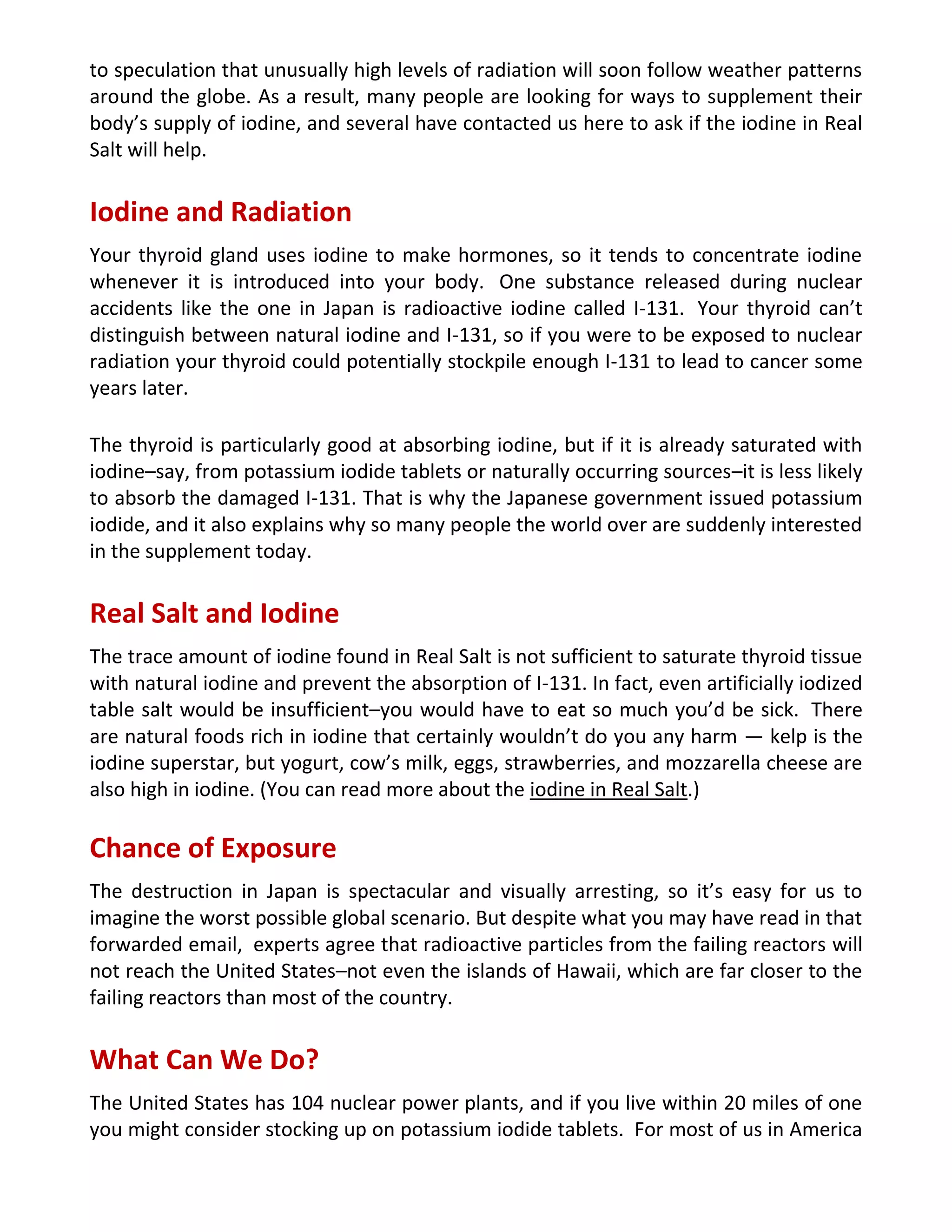 to speculation that unusually high levels of radiation will soon follow weather patterns
around the globe. As a result, many people are looking for ways to supplement their
body’s supply of iodine, and several have contacted us here to ask if the iodine in Real
Salt will help.
Iodine and Radiation
Your thyroid gland uses iodine to make hormones, so it tends to concentrate iodine
whenever it is introduced into your body. One substance released during nuclear
accidents like the one in Japan is radioactive iodine called I-131. Your thyroid can’t
distinguish between natural iodine and I-131, so if you were to be exposed to nuclear
radiation your thyroid could potentially stockpile enough I-131 to lead to cancer some
years later.
The thyroid is particularly good at absorbing iodine, but if it is already saturated with
iodine–say, from potassium iodide tablets or naturally occurring sources–it is less likely
to absorb the damaged I-131. That is why the Japanese government issued potassium
iodide, and it also explains why so many people the world over are suddenly interested
in the supplement today.
Real Salt and Iodine
The trace amount of iodine found in Real Salt is not sufficient to saturate thyroid tissue
with natural iodine and prevent the absorption of I-131. In fact, even artificially iodized
table salt would be insufficient–you would have to eat so much you’d be sick. There
are natural foods rich in iodine that certainly wouldn’t do you any harm — kelp is the
iodine superstar, but yogurt, cow’s milk, eggs, strawberries, and mozzarella cheese are
also high in iodine. (You can read more about the iodine in Real Salt.)
Chance of Exposure
The destruction in Japan is spectacular and visually arresting, so it’s easy for us to
imagine the worst possible global scenario. But despite what you may have read in that
forwarded email, experts agree that radioactive particles from the failing reactors will
not reach the United States–not even the islands of Hawaii, which are far closer to the
failing reactors than most of the country.
What Can We Do?
The United States has 104 nuclear power plants, and if you live within 20 miles of one
you might consider stocking up on potassium iodide tablets. For most of us in America
 