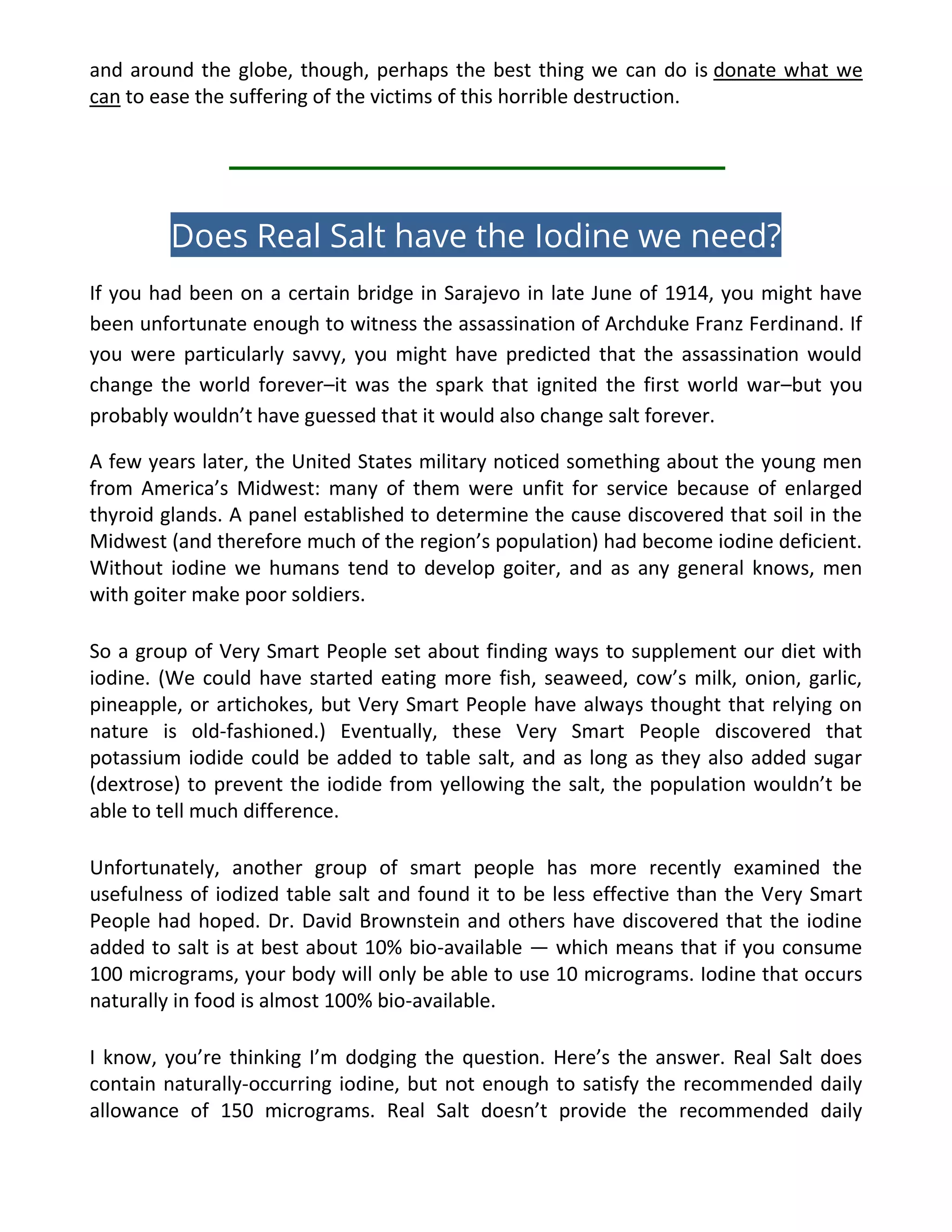 and around the globe, though, perhaps the best thing we can do is donate what we
can to ease the suffering of the victims of this horrible destruction.
Does Real Salt have the Iodine we need?
If you had been on a certain bridge in Sarajevo in late June of 1914, you might have
been unfortunate enough to witness the assassination of Archduke Franz Ferdinand. If
you were particularly savvy, you might have predicted that the assassination would
change the world forever–it was the spark that ignited the first world war–but you
probably wouldn’t have guessed that it would also change salt forever.
A few years later, the United States military noticed something about the young men
from America’s Midwest: many of them were unfit for service because of enlarged
thyroid glands. A panel established to determine the cause discovered that soil in the
Midwest (and therefore much of the region’s population) had become iodine deficient.
Without iodine we humans tend to develop goiter, and as any general knows, men
with goiter make poor soldiers.
So a group of Very Smart People set about finding ways to supplement our diet with
iodine. (We could have started eating more fish, seaweed, cow’s milk, onion, garlic,
pineapple, or artichokes, but Very Smart People have always thought that relying on
nature is old-fashioned.) Eventually, these Very Smart People discovered that
potassium iodide could be added to table salt, and as long as they also added sugar
(dextrose) to prevent the iodide from yellowing the salt, the population wouldn’t be
able to tell much difference.
Unfortunately, another group of smart people has more recently examined the
usefulness of iodized table salt and found it to be less effective than the Very Smart
People had hoped. Dr. David Brownstein and others have discovered that the iodine
added to salt is at best about 10% bio-available — which means that if you consume
100 micrograms, your body will only be able to use 10 micrograms. Iodine that occurs
naturally in food is almost 100% bio-available.
I know, you’re thinking I’m dodging the question. Here’s the answer. Real Salt does
contain naturally-occurring iodine, but not enough to satisfy the recommended daily
allowance of 150 micrograms. Real Salt doesn’t provide the recommended daily
 