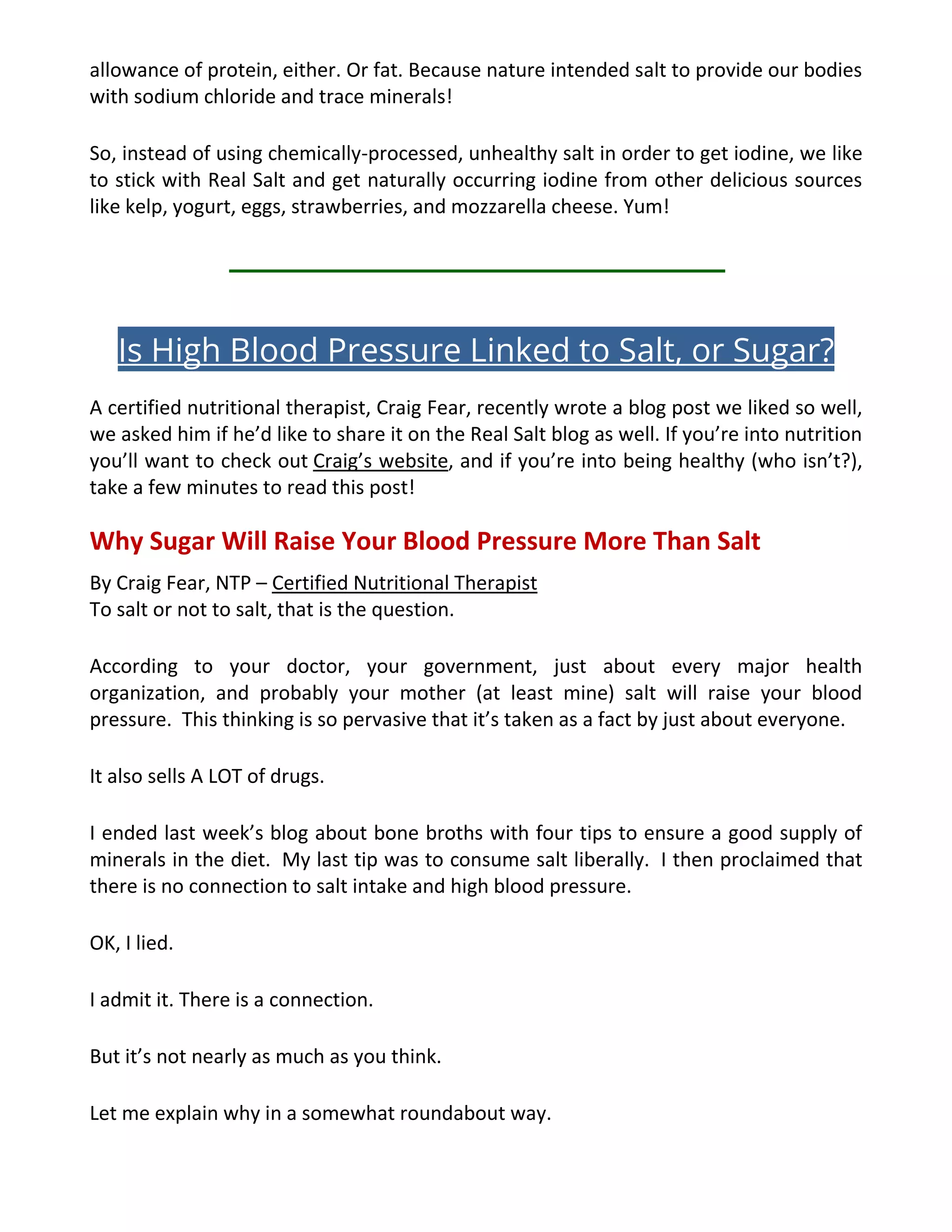 allowance of protein, either. Or fat. Because nature intended salt to provide our bodies
with sodium chloride and trace minerals!
So, instead of using chemically-processed, unhealthy salt in order to get iodine, we like
to stick with Real Salt and get naturally occurring iodine from other delicious sources
like kelp, yogurt, eggs, strawberries, and mozzarella cheese. Yum!
Is High Blood Pressure Linked to Salt, or Sugar?
A certified nutritional therapist, Craig Fear, recently wrote a blog post we liked so well,
we asked him if he’d like to share it on the Real Salt blog as well. If you’re into nutrition
you’ll want to check out Craig’s website, and if you’re into being healthy (who isn’t?),
take a few minutes to read this post!
Why Sugar Will Raise Your Blood Pressure More Than Salt
By Craig Fear, NTP – Certified Nutritional Therapist
To salt or not to salt, that is the question.
According to your doctor, your government, just about every major health
organization, and probably your mother (at least mine) salt will raise your blood
pressure. This thinking is so pervasive that it’s taken as a fact by just about everyone.
It also sells A LOT of drugs.
I ended last week’s blog about bone broths with four tips to ensure a good supply of
minerals in the diet. My last tip was to consume salt liberally. I then proclaimed that
there is no connection to salt intake and high blood pressure.
OK, I lied.
I admit it. There is a connection.
But it’s not nearly as much as you think.
Let me explain why in a somewhat roundabout way.
 