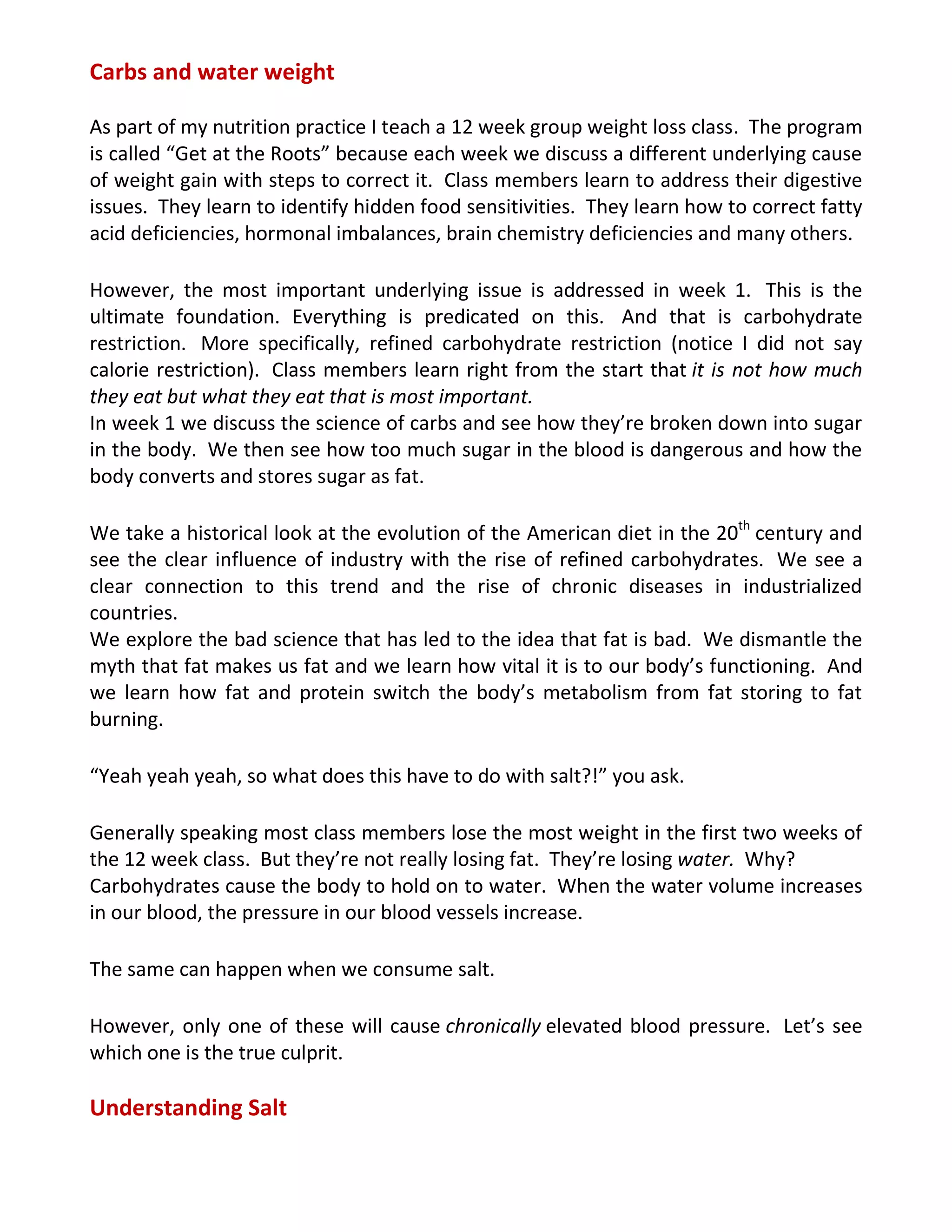 Carbs and water weight
As part of my nutrition practice I teach a 12 week group weight loss class. The program
is called “Get at the Roots” because each week we discuss a different underlying cause
of weight gain with steps to correct it. Class members learn to address their digestive
issues. They learn to identify hidden food sensitivities. They learn how to correct fatty
acid deficiencies, hormonal imbalances, brain chemistry deficiencies and many others.
However, the most important underlying issue is addressed in week 1. This is the
ultimate foundation. Everything is predicated on this. And that is carbohydrate
restriction. More specifically, refined carbohydrate restriction (notice I did not say
calorie restriction). Class members learn right from the start that it is not how much
they eat but what they eat that is most important.
In week 1 we discuss the science of carbs and see how they’re broken down into sugar
in the body. We then see how too much sugar in the blood is dangerous and how the
body converts and stores sugar as fat.
We take a historical look at the evolution of the American diet in the 20th
century and
see the clear influence of industry with the rise of refined carbohydrates. We see a
clear connection to this trend and the rise of chronic diseases in industrialized
countries.
We explore the bad science that has led to the idea that fat is bad. We dismantle the
myth that fat makes us fat and we learn how vital it is to our body’s functioning. And
we learn how fat and protein switch the body’s metabolism from fat storing to fat
burning.
“Yeah yeah yeah, so what does this have to do with salt?!” you ask.
Generally speaking most class members lose the most weight in the first two weeks of
the 12 week class. But they’re not really losing fat. They’re losing water. Why?
Carbohydrates cause the body to hold on to water. When the water volume increases
in our blood, the pressure in our blood vessels increase.
The same can happen when we consume salt.
However, only one of these will cause chronically elevated blood pressure. Let’s see
which one is the true culprit.
Understanding Salt
 