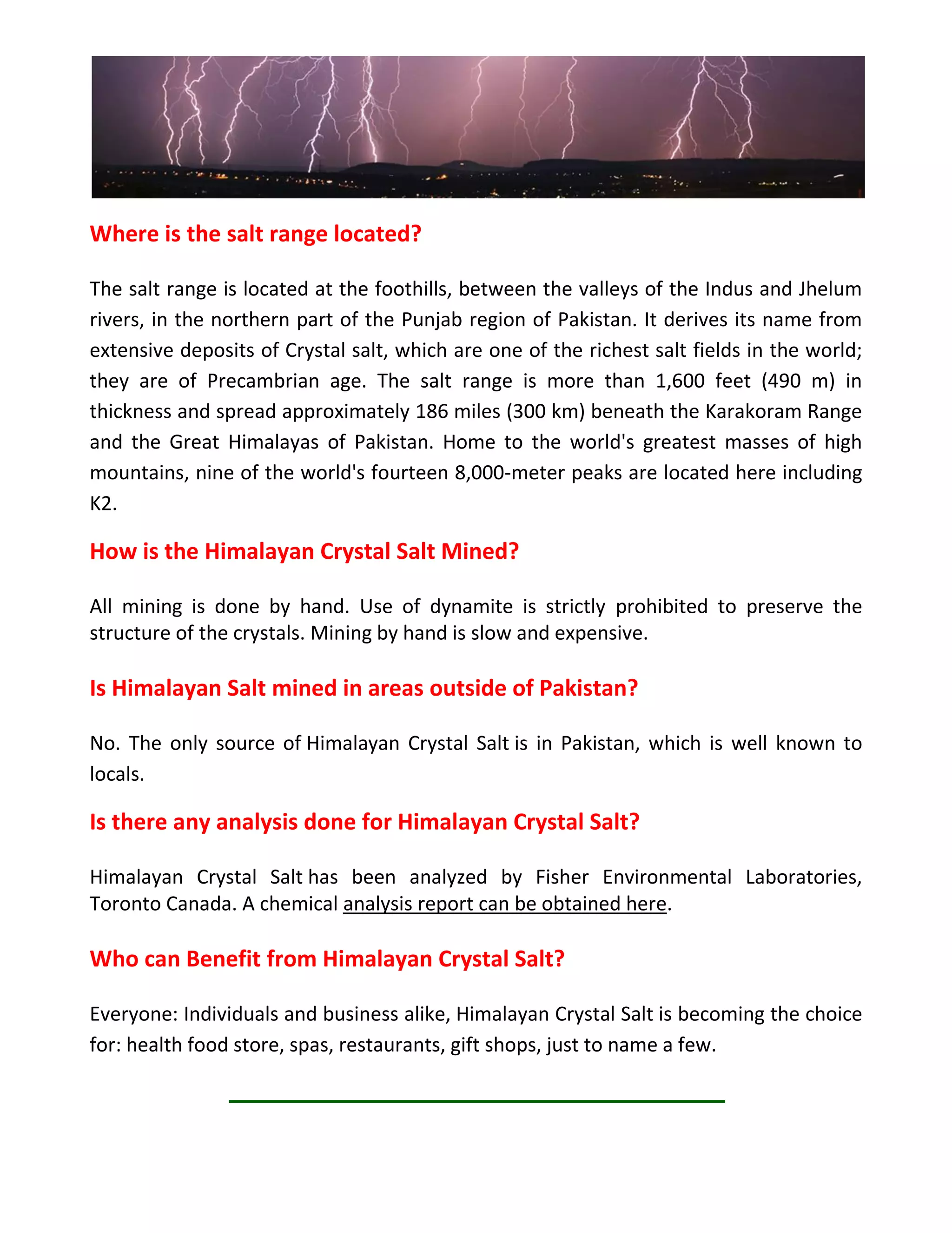 Where is the salt range located?
The salt range is located at the foothills, between the valleys of the Indus and Jhelum
rivers, in the northern part of the Punjab region of Pakistan. It derives its name from
extensive deposits of Crystal salt, which are one of the richest salt fields in the world;
they are of Precambrian age. The salt range is more than 1,600 feet (490 m) in
thickness and spread approximately 186 miles (300 km) beneath the Karakoram Range
and the Great Himalayas of Pakistan. Home to the world's greatest masses of high
mountains, nine of the world's fourteen 8,000-meter peaks are located here including
K2.
How is the Himalayan Crystal Salt Mined?
All mining is done by hand. Use of dynamite is strictly prohibited to preserve the
structure of the crystals. Mining by hand is slow and expensive.
Is Himalayan Salt mined in areas outside of Pakistan?
No. The only source of Himalayan Crystal Salt is in Pakistan, which is well known to
locals.
Is there any analysis done for Himalayan Crystal Salt?
Himalayan Crystal Salt has been analyzed by Fisher Environmental Laboratories,
Toronto Canada. A chemical analysis report can be obtained here.
Who can Benefit from Himalayan Crystal Salt?
Everyone: Individuals and business alike, Himalayan Crystal Salt is becoming the choice
for: health food store, spas, restaurants, gift shops, just to name a few.
 