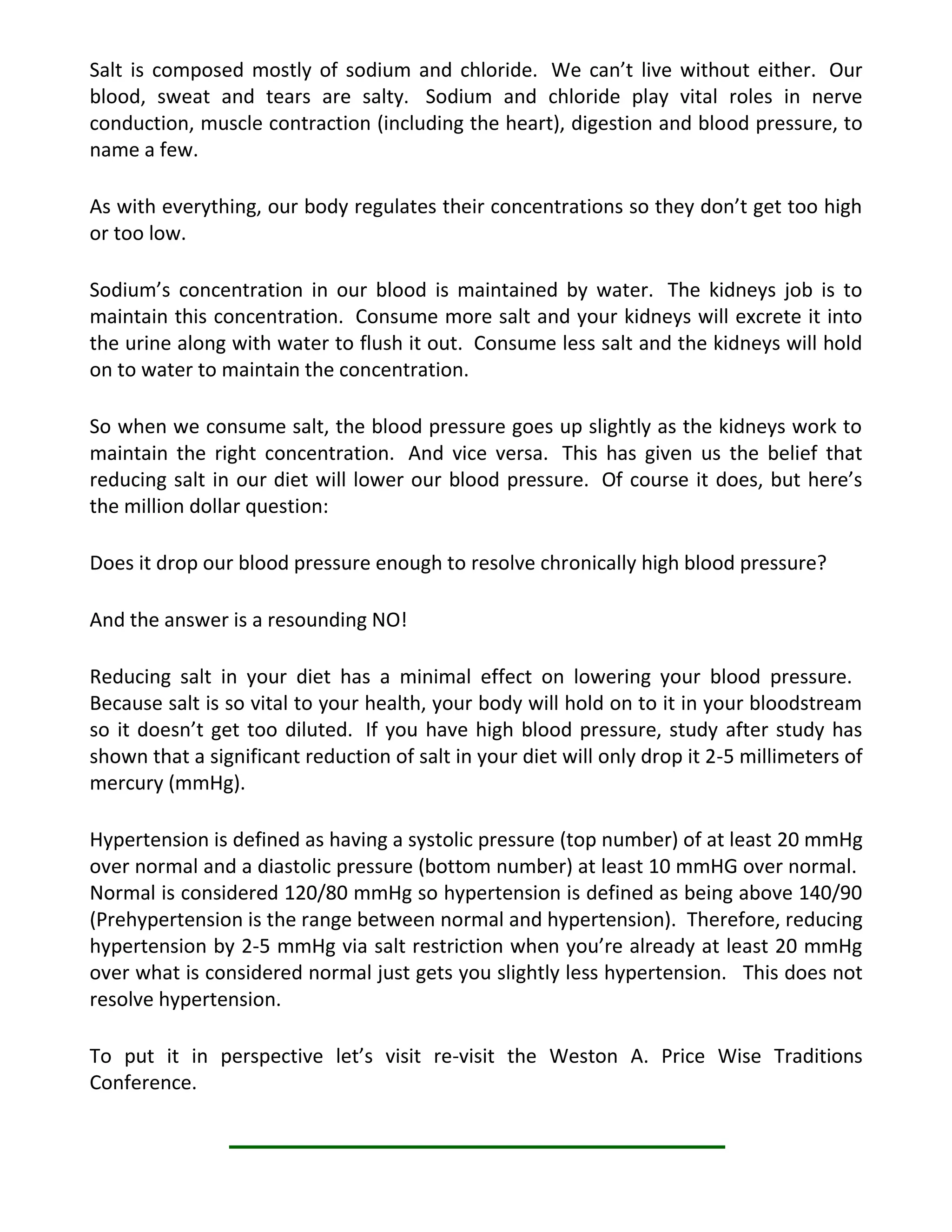 Salt is composed mostly of sodium and chloride. We can’t live without either. Our
blood, sweat and tears are salty. Sodium and chloride play vital roles in nerve
conduction, muscle contraction (including the heart), digestion and blood pressure, to
name a few.
As with everything, our body regulates their concentrations so they don’t get too high
or too low.
Sodium’s concentration in our blood is maintained by water. The kidneys job is to
maintain this concentration. Consume more salt and your kidneys will excrete it into
the urine along with water to flush it out. Consume less salt and the kidneys will hold
on to water to maintain the concentration.
So when we consume salt, the blood pressure goes up slightly as the kidneys work to
maintain the right concentration. And vice versa. This has given us the belief that
reducing salt in our diet will lower our blood pressure. Of course it does, but here’s
the million dollar question:
Does it drop our blood pressure enough to resolve chronically high blood pressure?
And the answer is a resounding NO!
Reducing salt in your diet has a minimal effect on lowering your blood pressure.
Because salt is so vital to your health, your body will hold on to it in your bloodstream
so it doesn’t get too diluted. If you have high blood pressure, study after study has
shown that a significant reduction of salt in your diet will only drop it 2-5 millimeters of
mercury (mmHg).
Hypertension is defined as having a systolic pressure (top number) of at least 20 mmHg
over normal and a diastolic pressure (bottom number) at least 10 mmHG over normal.
Normal is considered 120/80 mmHg so hypertension is defined as being above 140/90
(Prehypertension is the range between normal and hypertension). Therefore, reducing
hypertension by 2-5 mmHg via salt restriction when you’re already at least 20 mmHg
over what is considered normal just gets you slightly less hypertension. This does not
resolve hypertension.
To put it in perspective let’s visit re-visit the Weston A. Price Wise Traditions
Conference.
 