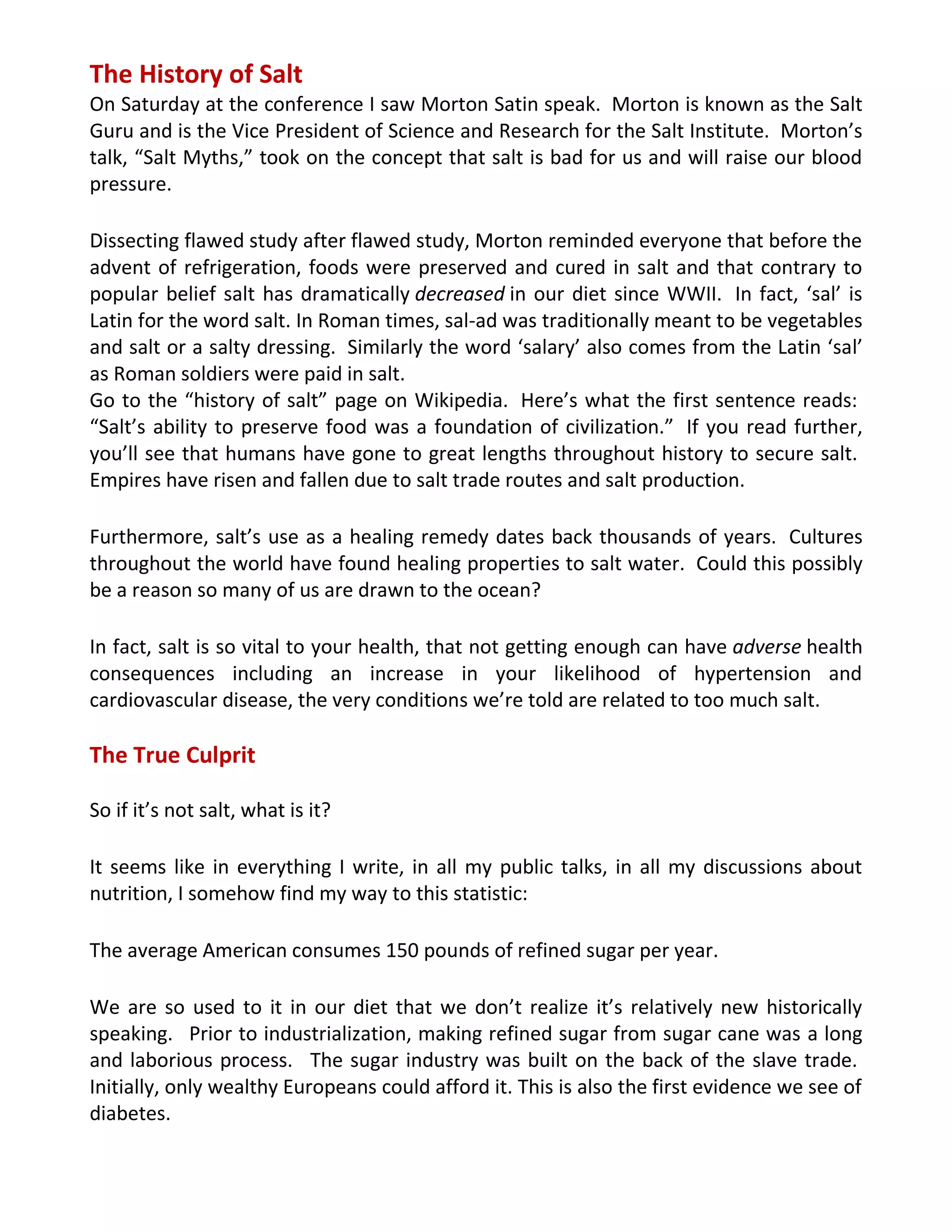 The History of Salt
On Saturday at the conference I saw Morton Satin speak. Morton is known as the Salt
Guru and is the Vice President of Science and Research for the Salt Institute. Morton’s
talk, “Salt Myths,” took on the concept that salt is bad for us and will raise our blood
pressure.
Dissecting flawed study after flawed study, Morton reminded everyone that before the
advent of refrigeration, foods were preserved and cured in salt and that contrary to
popular belief salt has dramatically decreased in our diet since WWII. In fact, ‘sal’ is
Latin for the word salt. In Roman times, sal-ad was traditionally meant to be vegetables
and salt or a salty dressing. Similarly the word ‘salary’ also comes from the Latin ‘sal’
as Roman soldiers were paid in salt.
Go to the “history of salt” page on Wikipedia. Here’s what the first sentence reads:
“Salt’s ability to preserve food was a foundation of civilization.” If you read further,
you’ll see that humans have gone to great lengths throughout history to secure salt.
Empires have risen and fallen due to salt trade routes and salt production.
Furthermore, salt’s use as a healing remedy dates back thousands of years. Cultures
throughout the world have found healing properties to salt water. Could this possibly
be a reason so many of us are drawn to the ocean?
In fact, salt is so vital to your health, that not getting enough can have adverse health
consequences including an increase in your likelihood of hypertension and
cardiovascular disease, the very conditions we’re told are related to too much salt.
The True Culprit
So if it’s not salt, what is it?
It seems like in everything I write, in all my public talks, in all my discussions about
nutrition, I somehow find my way to this statistic:
The average American consumes 150 pounds of refined sugar per year.
We are so used to it in our diet that we don’t realize it’s relatively new historically
speaking. Prior to industrialization, making refined sugar from sugar cane was a long
and laborious process. The sugar industry was built on the back of the slave trade.
Initially, only wealthy Europeans could afford it. This is also the first evidence we see of
diabetes.
 