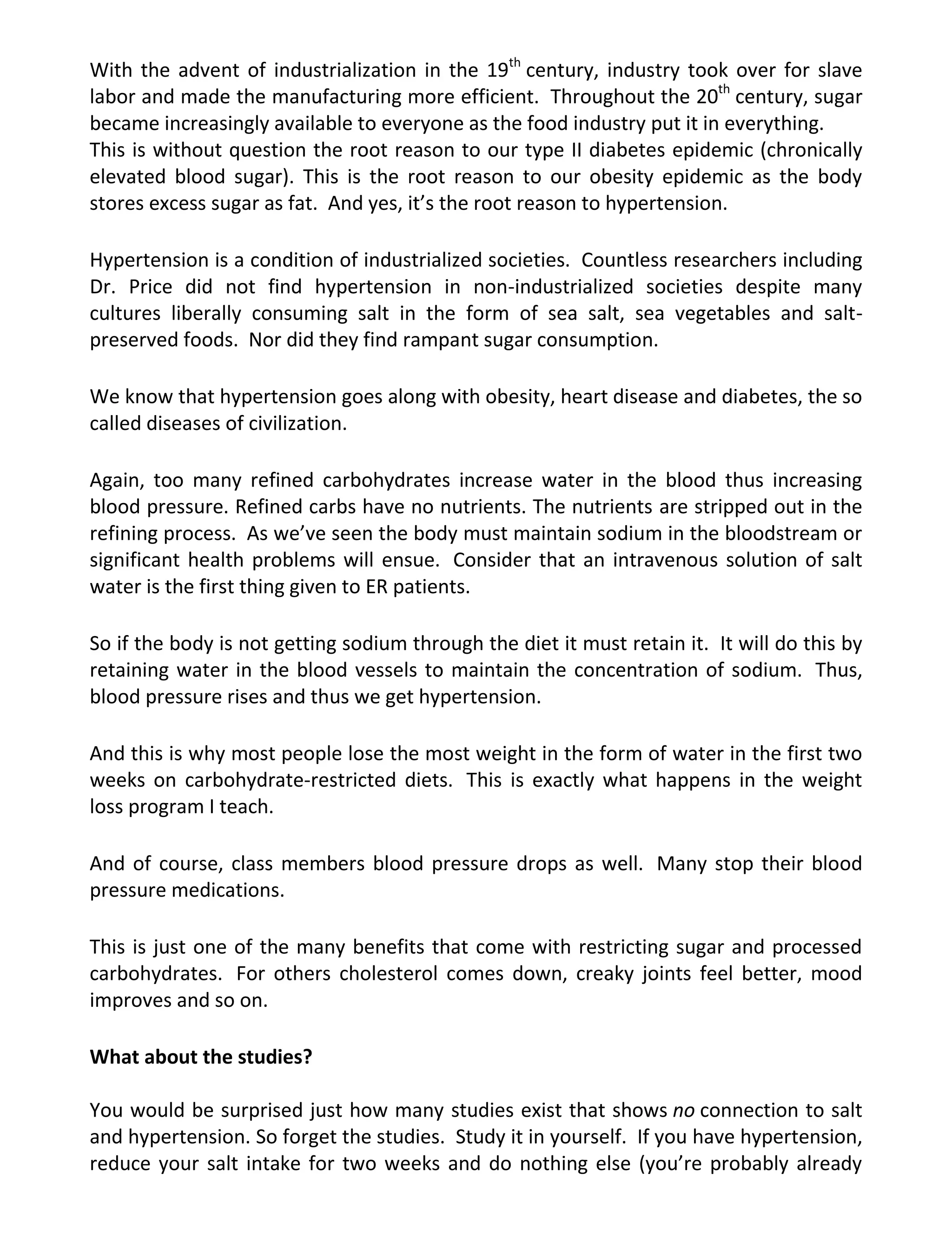 With the advent of industrialization in the 19th
century, industry took over for slave
labor and made the manufacturing more efficient. Throughout the 20th
century, sugar
became increasingly available to everyone as the food industry put it in everything.
This is without question the root reason to our type II diabetes epidemic (chronically
elevated blood sugar). This is the root reason to our obesity epidemic as the body
stores excess sugar as fat. And yes, it’s the root reason to hypertension.
Hypertension is a condition of industrialized societies. Countless researchers including
Dr. Price did not find hypertension in non-industrialized societies despite many
cultures liberally consuming salt in the form of sea salt, sea vegetables and salt-
preserved foods. Nor did they find rampant sugar consumption.
We know that hypertension goes along with obesity, heart disease and diabetes, the so
called diseases of civilization.
Again, too many refined carbohydrates increase water in the blood thus increasing
blood pressure. Refined carbs have no nutrients. The nutrients are stripped out in the
refining process. As we’ve seen the body must maintain sodium in the bloodstream or
significant health problems will ensue. Consider that an intravenous solution of salt
water is the first thing given to ER patients.
So if the body is not getting sodium through the diet it must retain it. It will do this by
retaining water in the blood vessels to maintain the concentration of sodium. Thus,
blood pressure rises and thus we get hypertension.
And this is why most people lose the most weight in the form of water in the first two
weeks on carbohydrate-restricted diets. This is exactly what happens in the weight
loss program I teach.
And of course, class members blood pressure drops as well. Many stop their blood
pressure medications.
This is just one of the many benefits that come with restricting sugar and processed
carbohydrates. For others cholesterol comes down, creaky joints feel better, mood
improves and so on.
What about the studies?
You would be surprised just how many studies exist that shows no connection to salt
and hypertension. So forget the studies. Study it in yourself. If you have hypertension,
reduce your salt intake for two weeks and do nothing else (you’re probably already
 