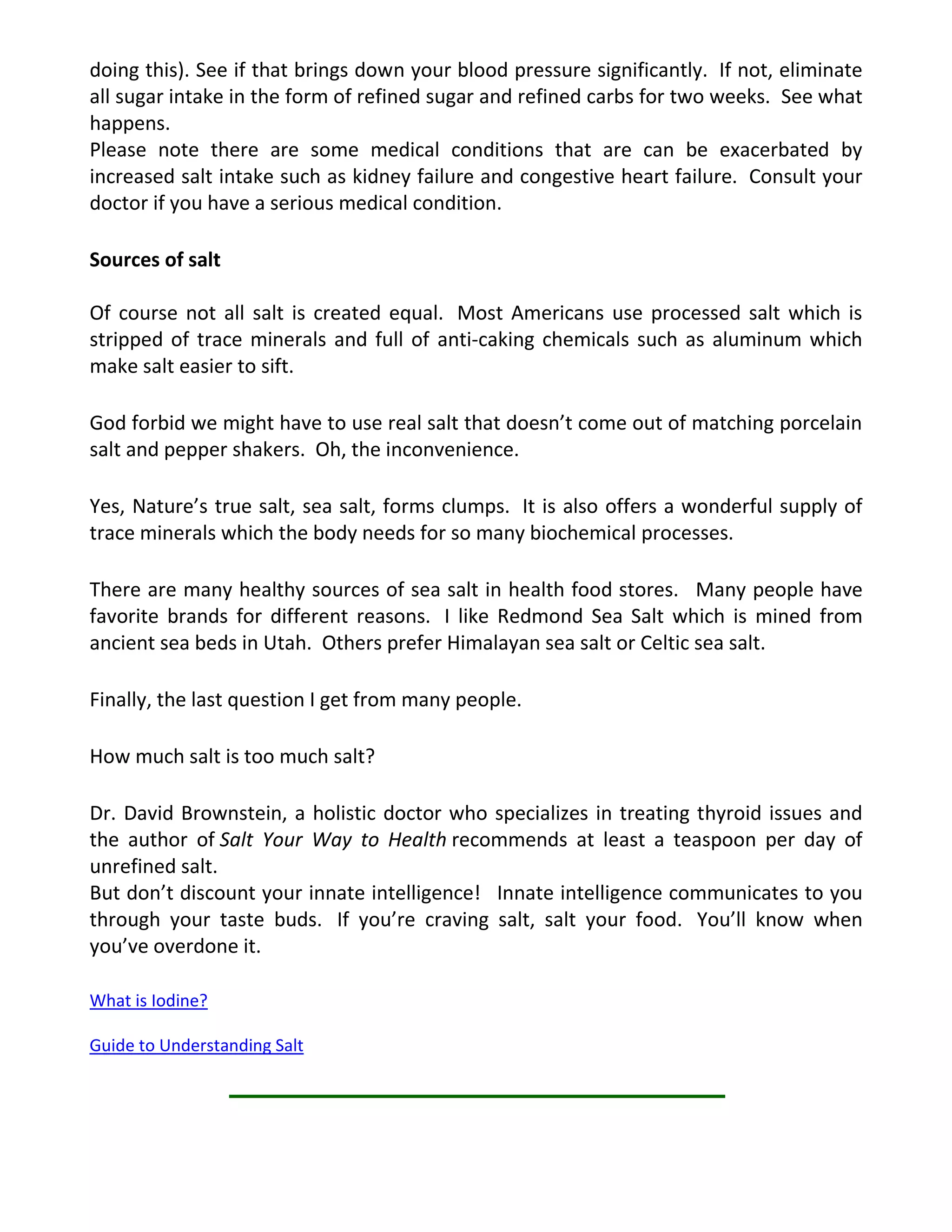 doing this). See if that brings down your blood pressure significantly. If not, eliminate
all sugar intake in the form of refined sugar and refined carbs for two weeks. See what
happens.
Please note there are some medical conditions that are can be exacerbated by
increased salt intake such as kidney failure and congestive heart failure. Consult your
doctor if you have a serious medical condition.
Sources of salt
Of course not all salt is created equal. Most Americans use processed salt which is
stripped of trace minerals and full of anti-caking chemicals such as aluminum which
make salt easier to sift.
God forbid we might have to use real salt that doesn’t come out of matching porcelain
salt and pepper shakers. Oh, the inconvenience.
Yes, Nature’s true salt, sea salt, forms clumps. It is also offers a wonderful supply of
trace minerals which the body needs for so many biochemical processes.
There are many healthy sources of sea salt in health food stores. Many people have
favorite brands for different reasons. I like Redmond Sea Salt which is mined from
ancient sea beds in Utah. Others prefer Himalayan sea salt or Celtic sea salt.
Finally, the last question I get from many people.
How much salt is too much salt?
Dr. David Brownstein, a holistic doctor who specializes in treating thyroid issues and
the author of Salt Your Way to Health recommends at least a teaspoon per day of
unrefined salt.
But don’t discount your innate intelligence! Innate intelligence communicates to you
through your taste buds. If you’re craving salt, salt your food. You’ll know when
you’ve overdone it.
What is Iodine?
Guide to Understanding Salt
 