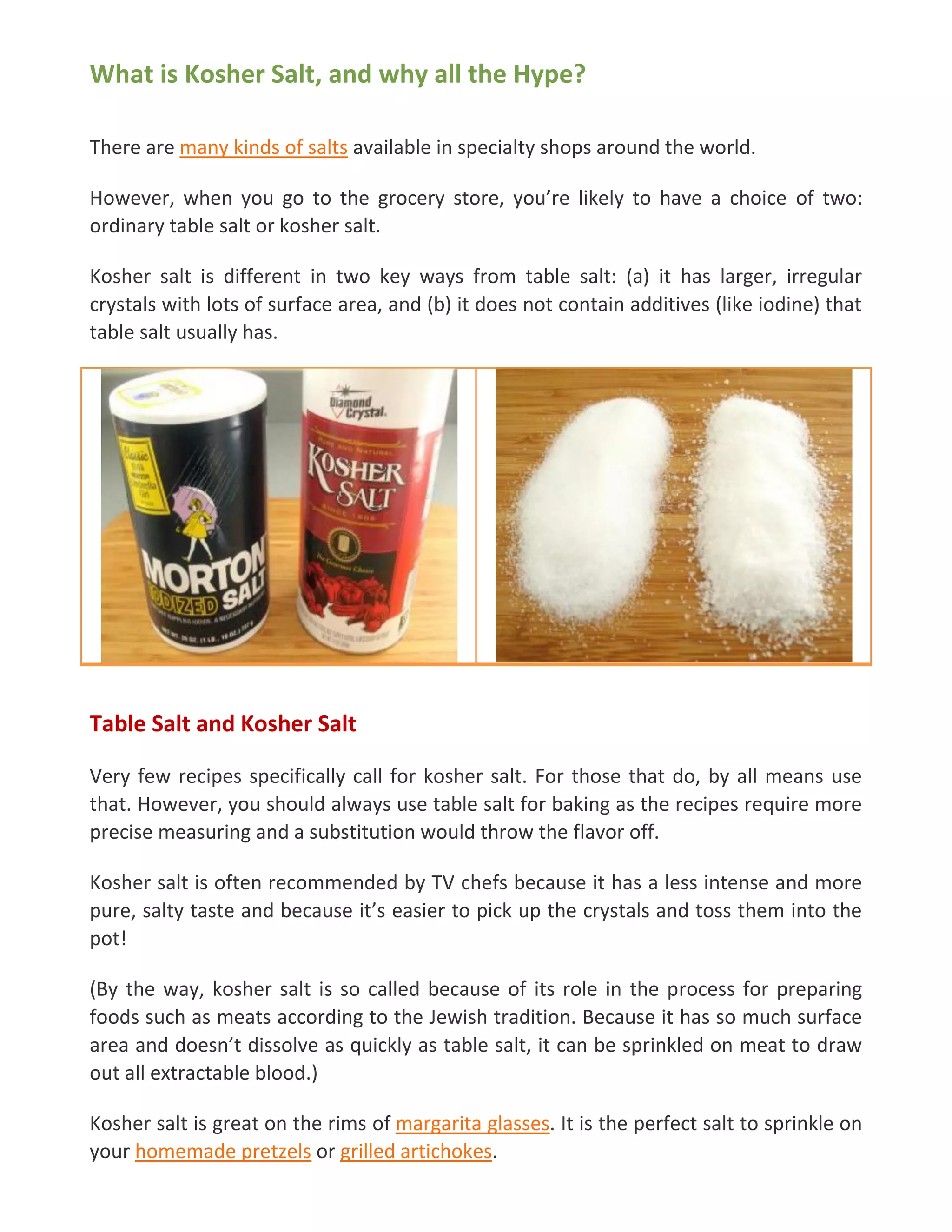 What is Kosher Salt, and why all the Hype?
There are many kinds of salts available in specialty shops around the world.
However, when you go to the grocery store, you’re likely to have a choice of two:
ordinary table salt or kosher salt.
Kosher salt is different in two key ways from table salt: (a) it has larger, irregular
crystals with lots of surface area, and (b) it does not contain additives (like iodine) that
table salt usually has.
Table Salt and Kosher Salt
Very few recipes specifically call for kosher salt. For those that do, by all means use
that. However, you should always use table salt for baking as the recipes require more
precise measuring and a substitution would throw the flavor off.
Kosher salt is often recommended by TV chefs because it has a less intense and more
pure, salty taste and because it’s easier to pick up the crystals and toss them into the
pot!
(By the way, kosher salt is so called because of its role in the process for preparing
foods such as meats according to the Jewish tradition. Because it has so much surface
area and doesn’t dissolve as quickly as table salt, it can be sprinkled on meat to draw
out all extractable blood.)
Kosher salt is great on the rims of margarita glasses. It is the perfect salt to sprinkle on
your homemade pretzels or grilled artichokes.
 