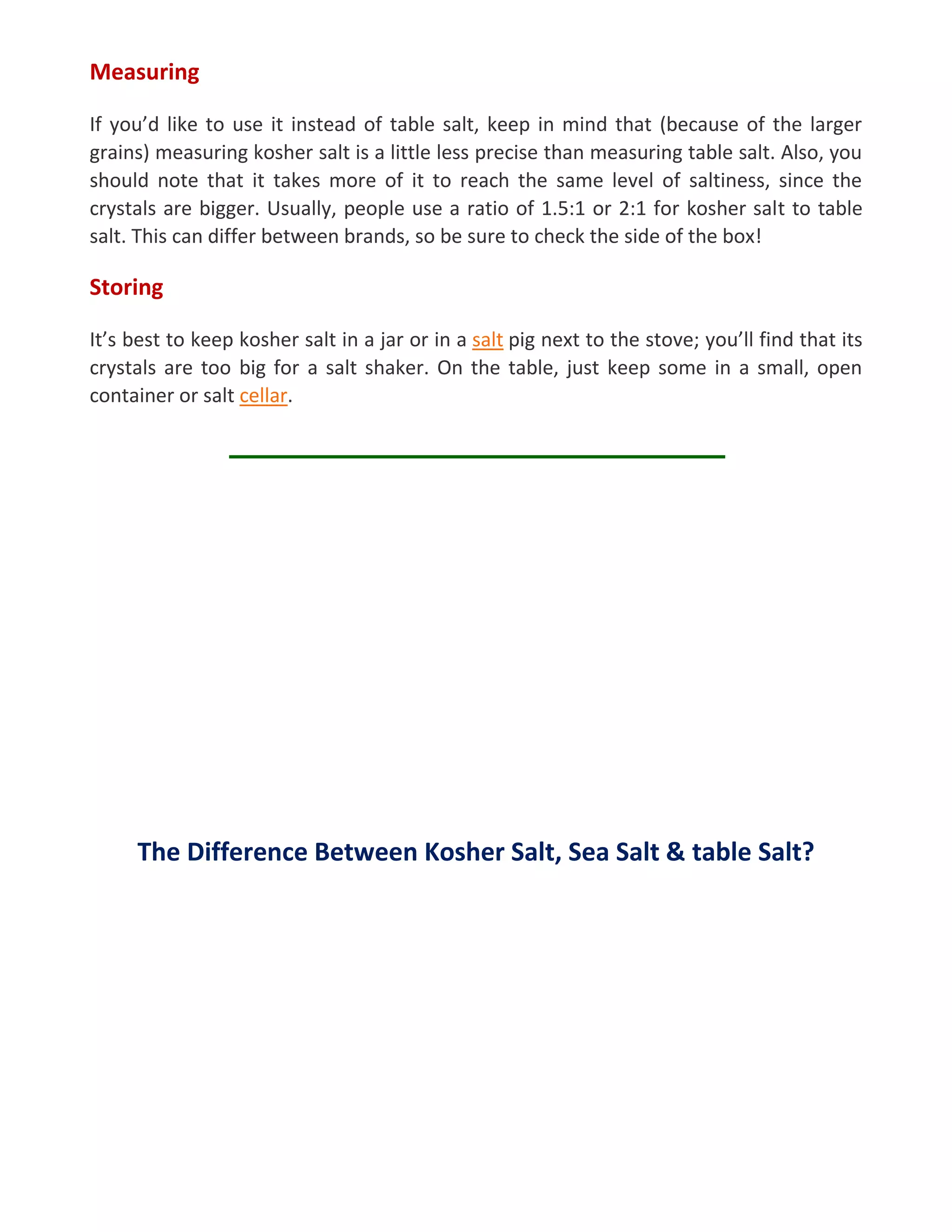Measuring
If you’d like to use it instead of table salt, keep in mind that (because of the larger
grains) measuring kosher salt is a little less precise than measuring table salt. Also, you
should note that it takes more of it to reach the same level of saltiness, since the
crystals are bigger. Usually, people use a ratio of 1.5:1 or 2:1 for kosher salt to table
salt. This can differ between brands, so be sure to check the side of the box!
Storing
It’s best to keep kosher salt in a jar or in a salt pig next to the stove; you’ll find that its
crystals are too big for a salt shaker. On the table, just keep some in a small, open
container or salt cellar.
The Difference Between Kosher Salt, Sea Salt & table Salt?
 