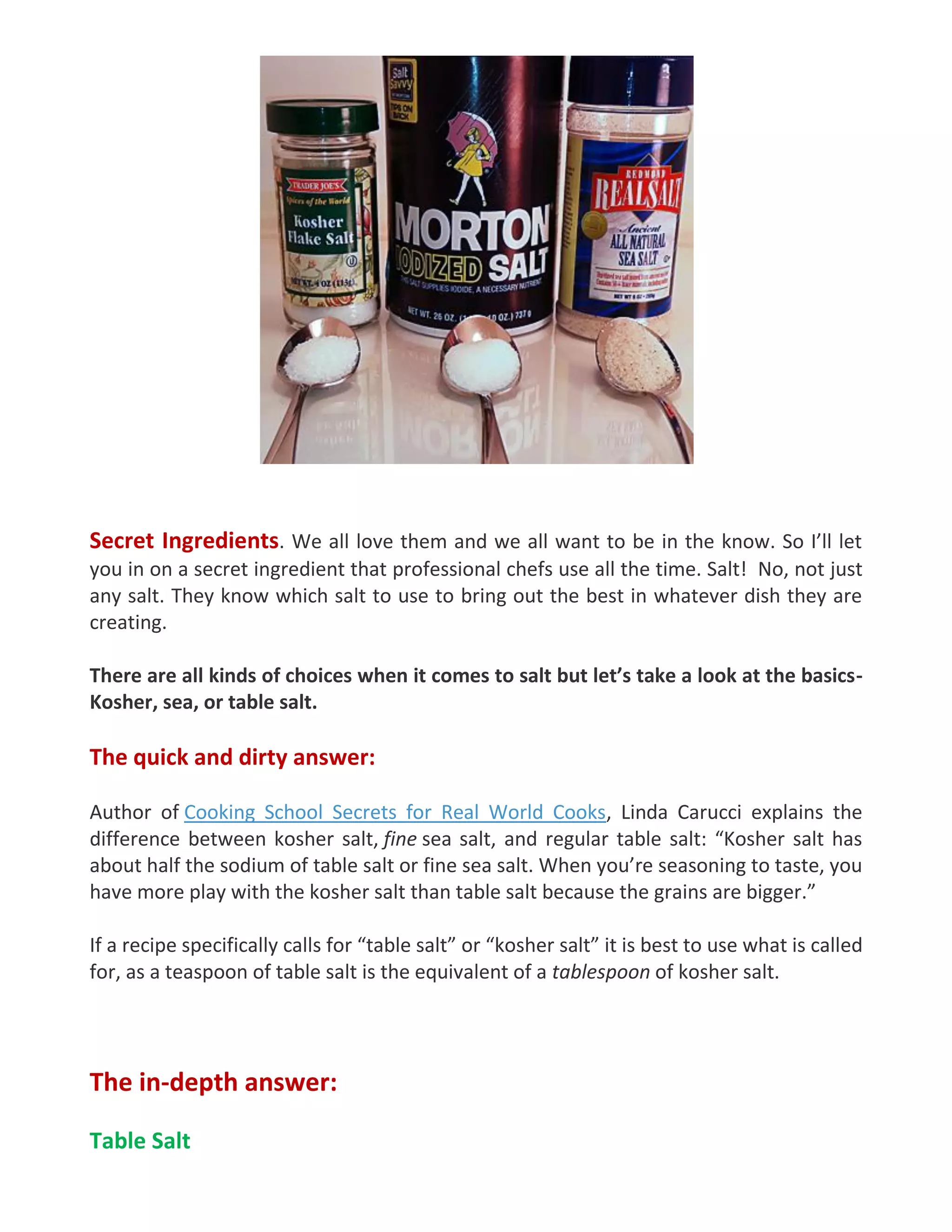 Secret Ingredients. We all love them and we all want to be in the know. So I’ll let
you in on a secret ingredient that professional chefs use all the time. Salt! No, not just
any salt. They know which salt to use to bring out the best in whatever dish they are
creating.
There are all kinds of choices when it comes to salt but let’s take a look at the basics-
Kosher, sea, or table salt.
The quick and dirty answer:
Author of Cooking School Secrets for Real World Cooks, Linda Carucci explains the
difference between kosher salt, fine sea salt, and regular table salt: “Kosher salt has
about half the sodium of table salt or fine sea salt. When you’re seasoning to taste, you
have more play with the kosher salt than table salt because the grains are bigger.”
If a recipe specifically calls for “table salt” or “kosher salt” it is best to use what is called
for, as a teaspoon of table salt is the equivalent of a tablespoon of kosher salt.
The in-depth answer:
Table Salt
 
